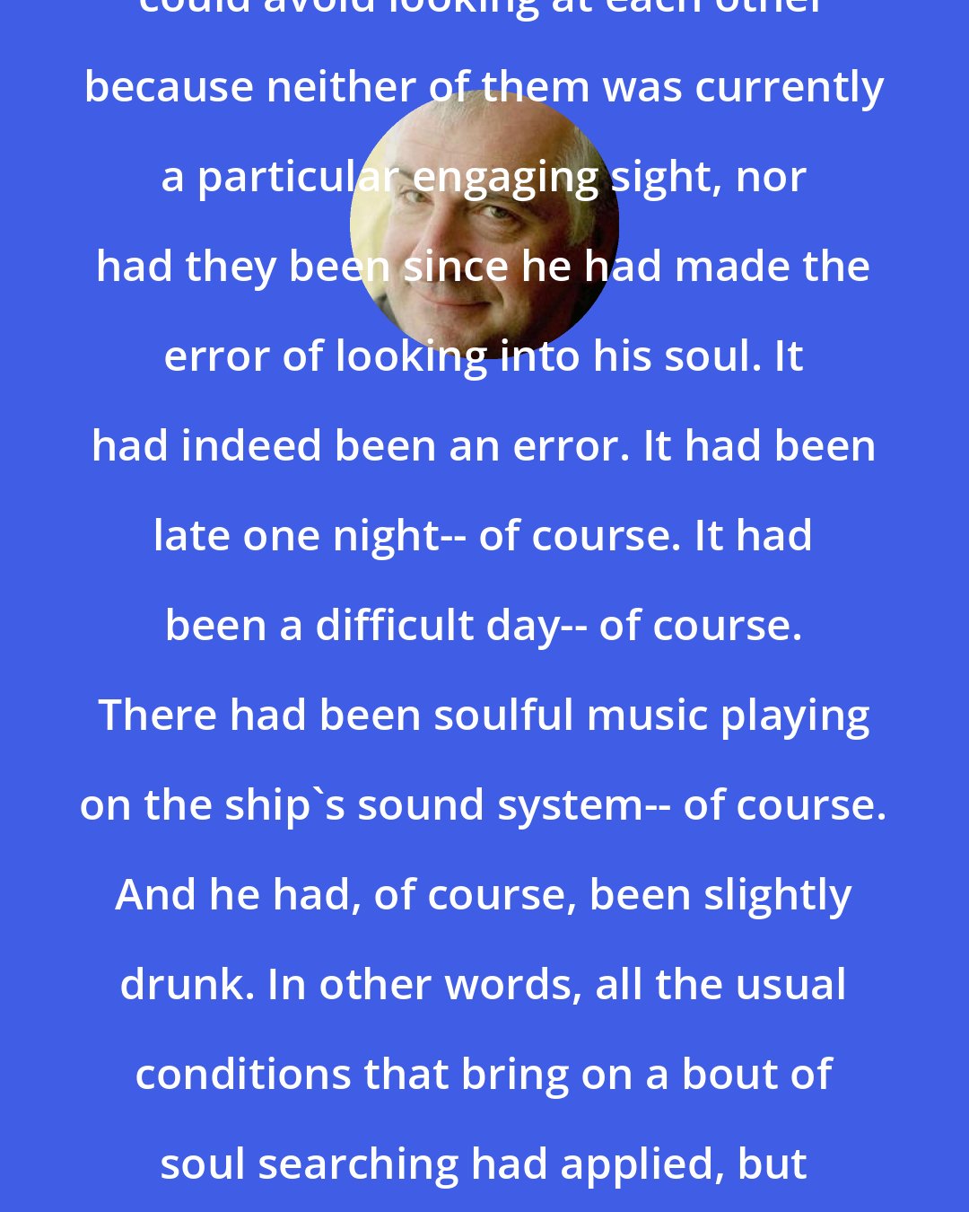 Douglas Adams: The lights were off so that his heads could avoid looking at each other because neither of them was currently a particular engaging sight, nor had they been since he had made the error of looking into his soul. It had indeed been an error. It had been late one night-- of course. It had been a difficult day-- of course. There had been soulful music playing on the ship's sound system-- of course. And he had, of course, been slightly drunk. In other words, all the usual conditions that bring on a bout of soul searching had applied, but it had, nevertheless, clearly been an error.