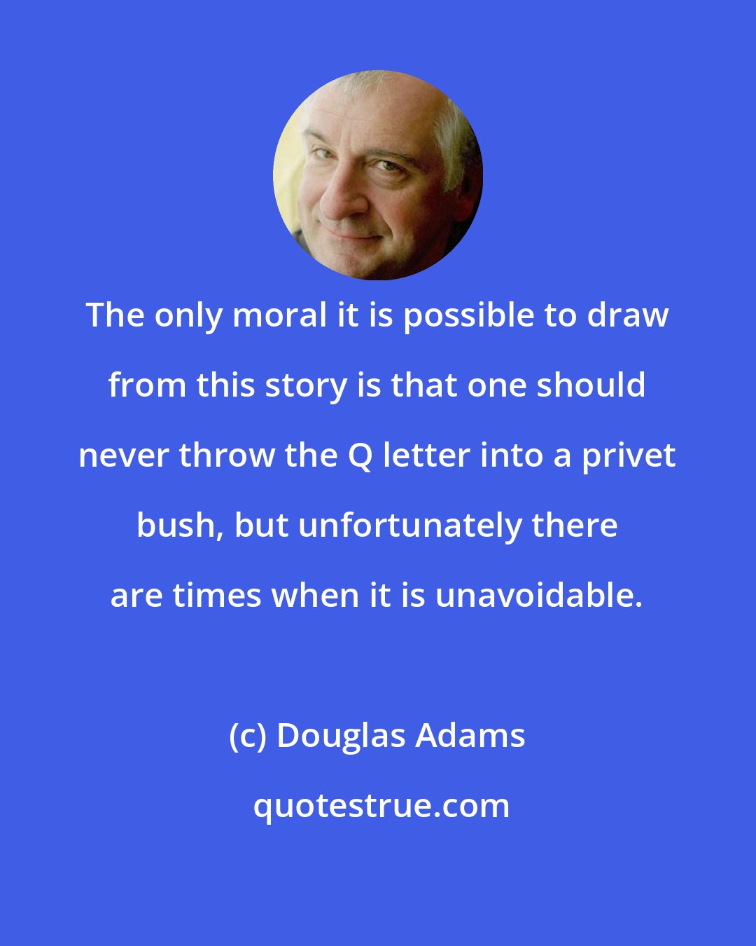 Douglas Adams: The only moral it is possible to draw from this story is that one should never throw the Q letter into a privet bush, but unfortunately there are times when it is unavoidable.