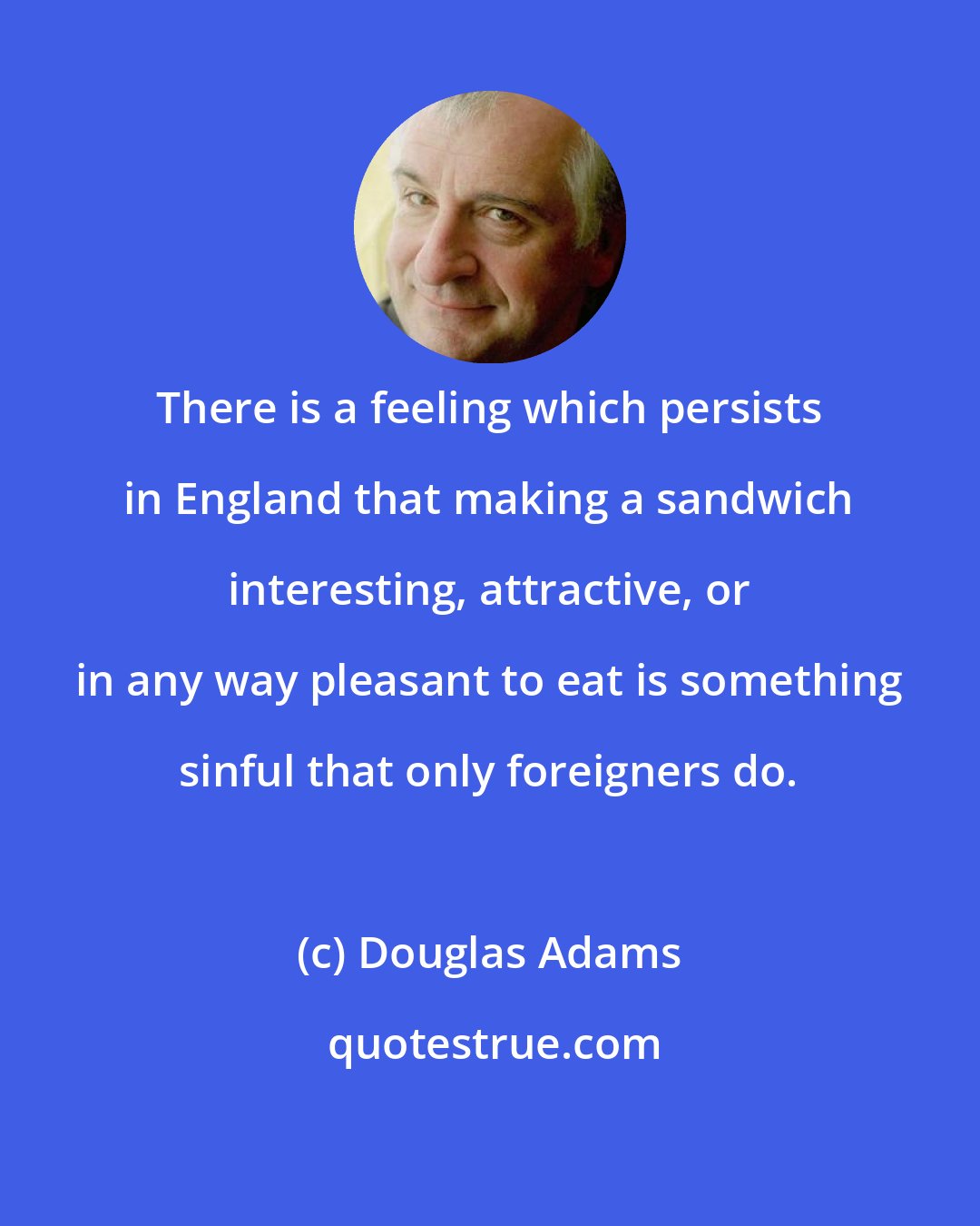 Douglas Adams: There is a feeling which persists in England that making a sandwich interesting, attractive, or in any way pleasant to eat is something sinful that only foreigners do.