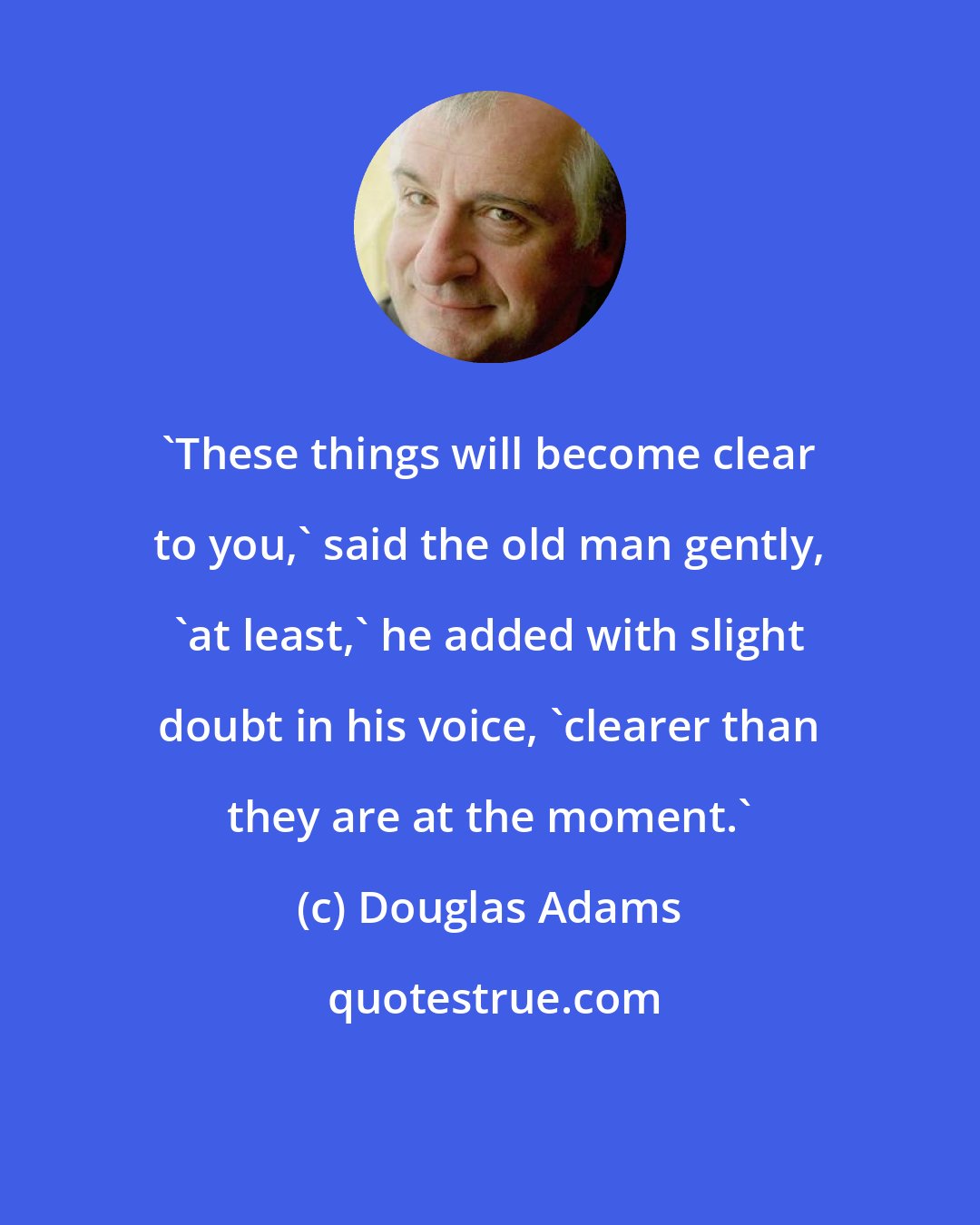 Douglas Adams: 'These things will become clear to you,' said the old man gently, 'at least,' he added with slight doubt in his voice, 'clearer than they are at the moment.'