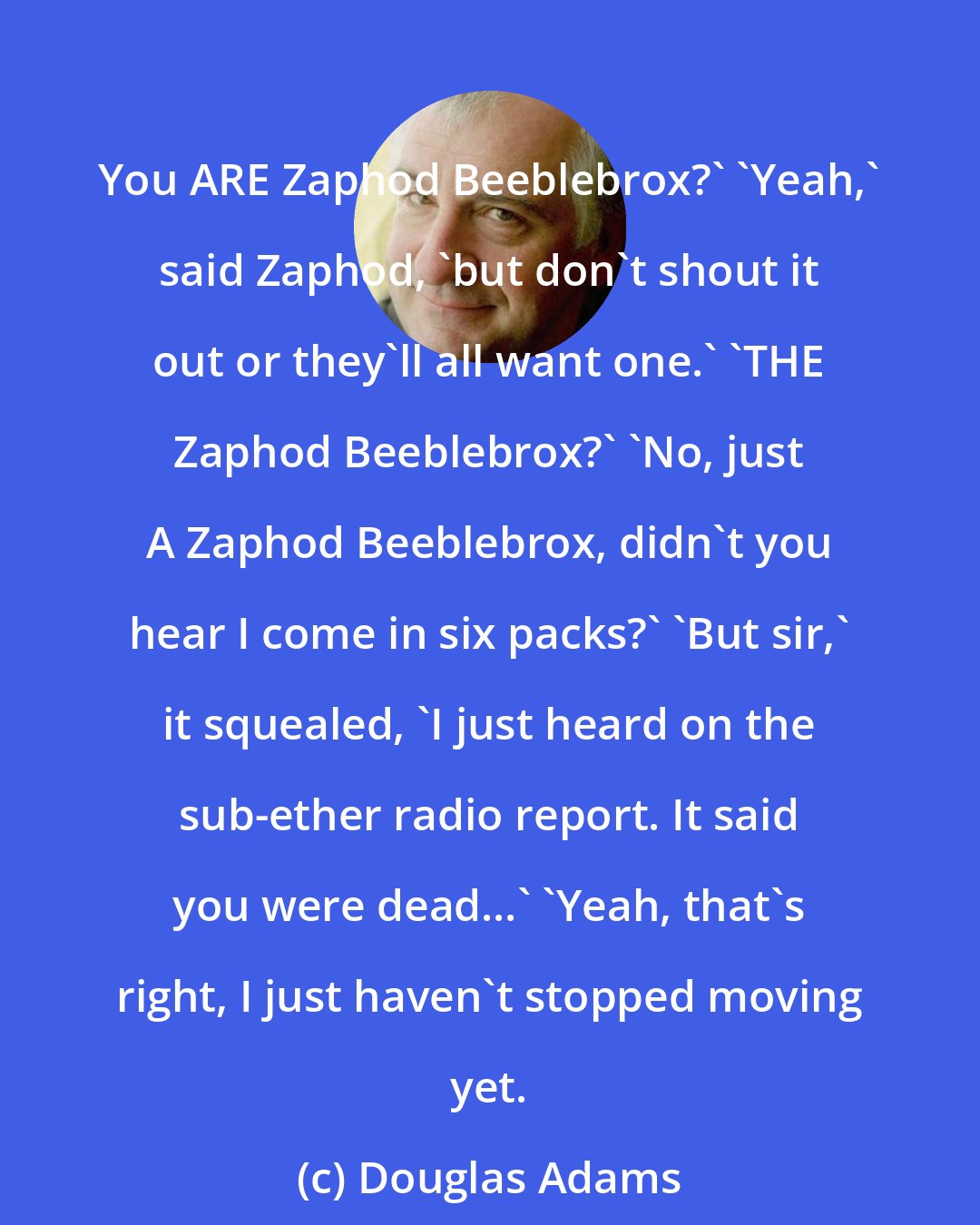 Douglas Adams: You ARE Zaphod Beeblebrox?' 'Yeah,' said Zaphod, 'but don't shout it out or they'll all want one.' 'THE Zaphod Beeblebrox?' 'No, just A Zaphod Beeblebrox, didn't you hear I come in six packs?' 'But sir,' it squealed, 'I just heard on the sub-ether radio report. It said you were dead...' 'Yeah, that's right, I just haven't stopped moving yet.