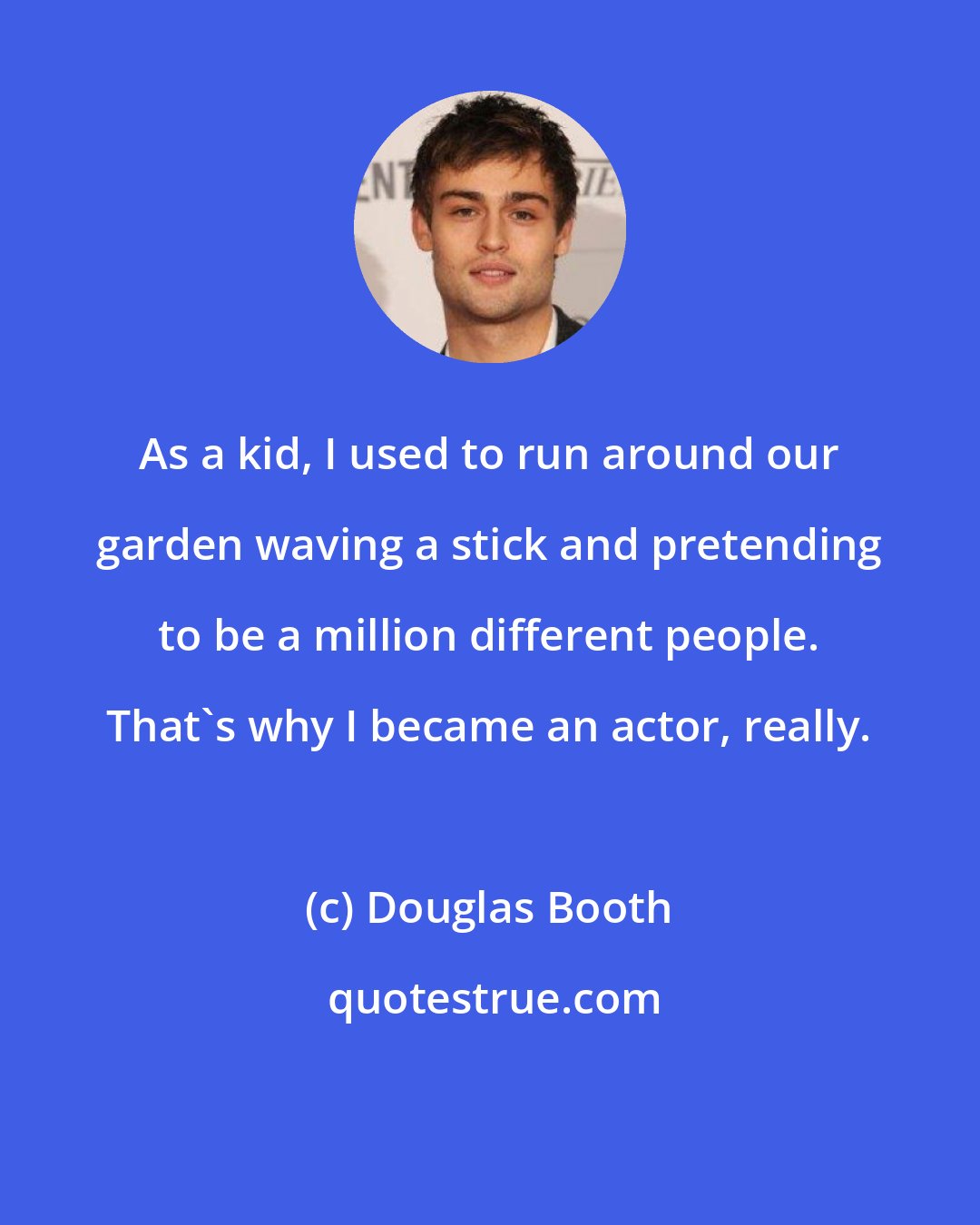 Douglas Booth: As a kid, I used to run around our garden waving a stick and pretending to be a million different people. That's why I became an actor, really.