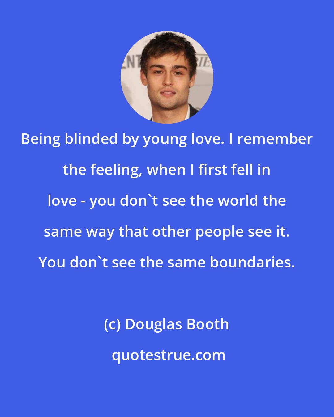 Douglas Booth: Being blinded by young love. I remember the feeling, when I first fell in love - you don't see the world the same way that other people see it. You don't see the same boundaries.