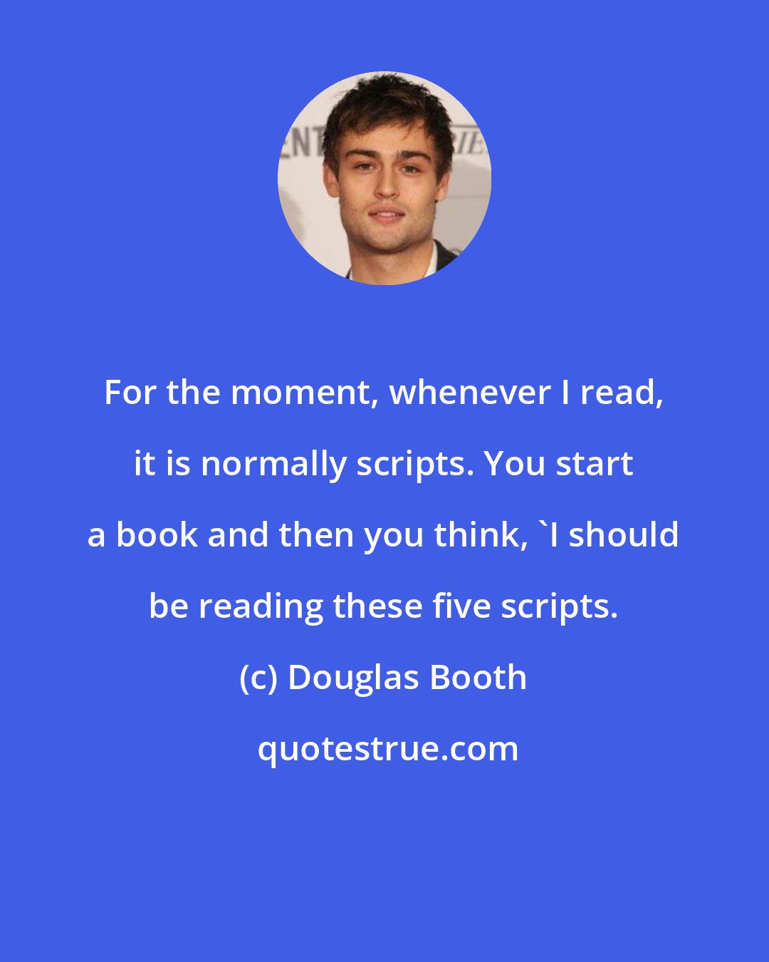 Douglas Booth: For the moment, whenever I read, it is normally scripts. You start a book and then you think, 'I should be reading these five scripts.