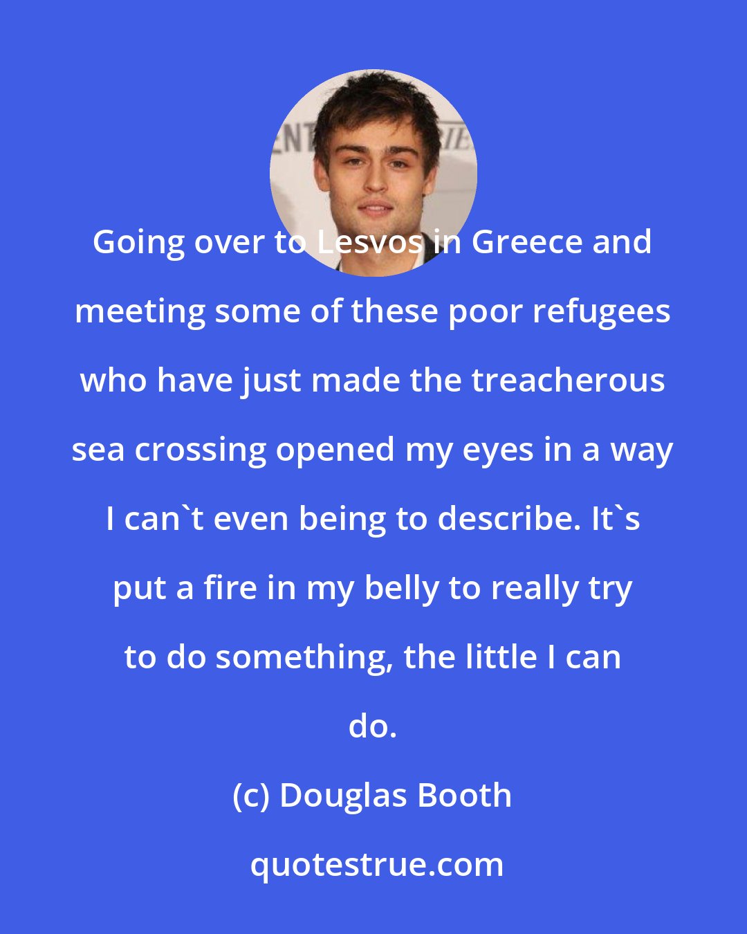 Douglas Booth: Going over to Lesvos in Greece and meeting some of these poor refugees who have just made the treacherous sea crossing opened my eyes in a way I can't even being to describe. It's put a fire in my belly to really try to do something, the little I can do.