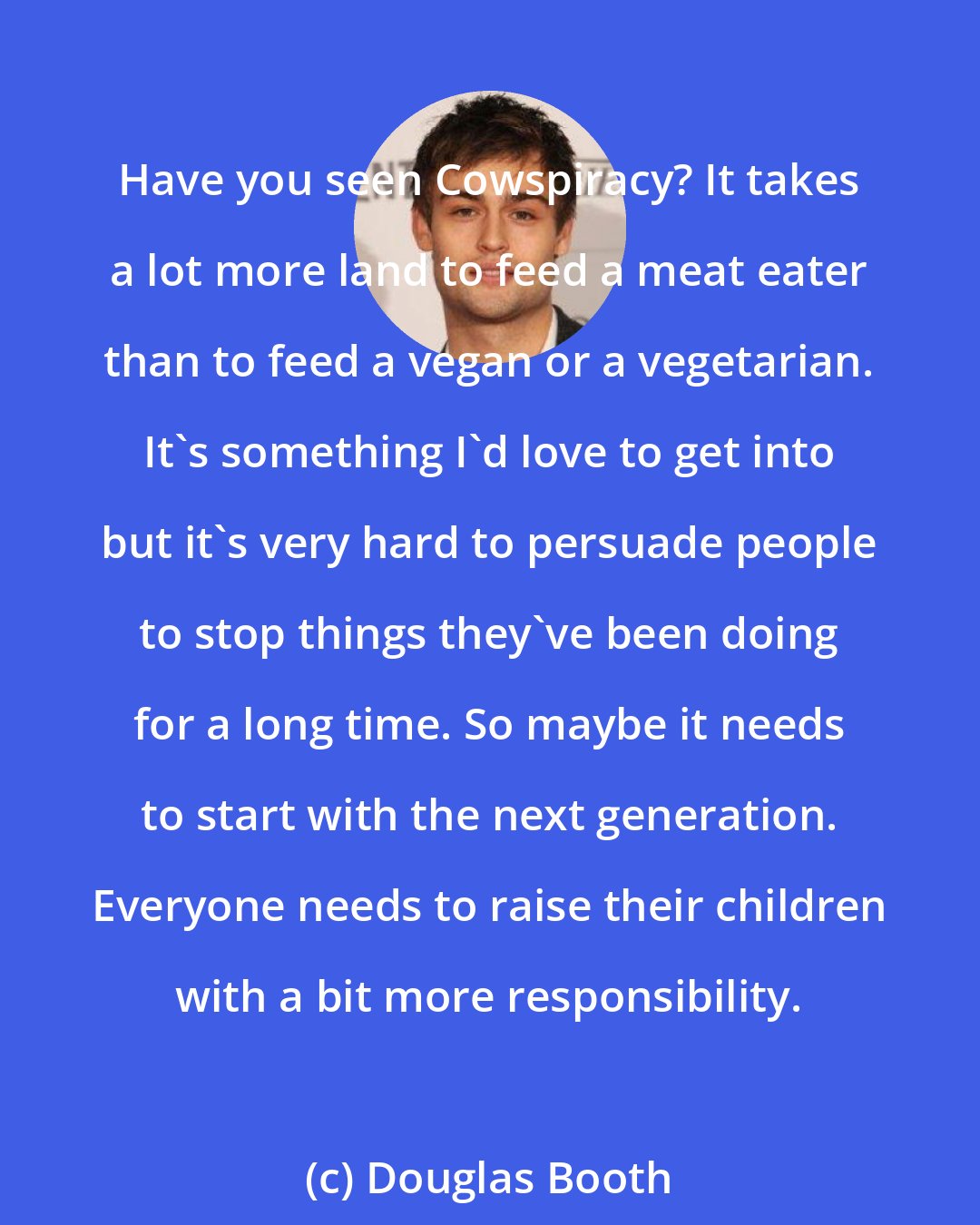 Douglas Booth: Have you seen Cowspiracy? It takes a lot more land to feed a meat eater than to feed a vegan or a vegetarian. It's something I'd love to get into but it's very hard to persuade people to stop things they've been doing for a long time. So maybe it needs to start with the next generation. Everyone needs to raise their children with a bit more responsibility.