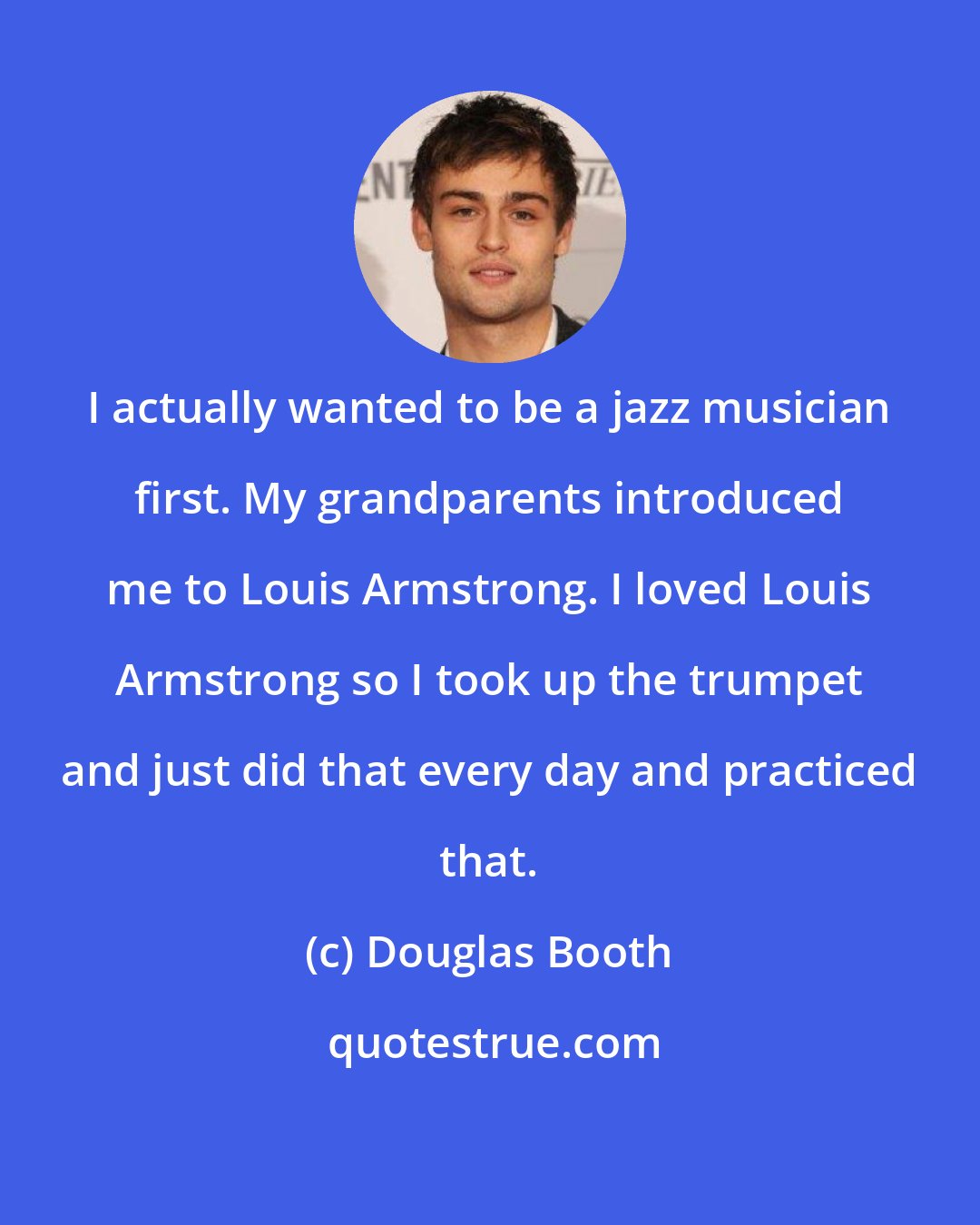 Douglas Booth: I actually wanted to be a jazz musician first. My grandparents introduced me to Louis Armstrong. I loved Louis Armstrong so I took up the trumpet and just did that every day and practiced that.