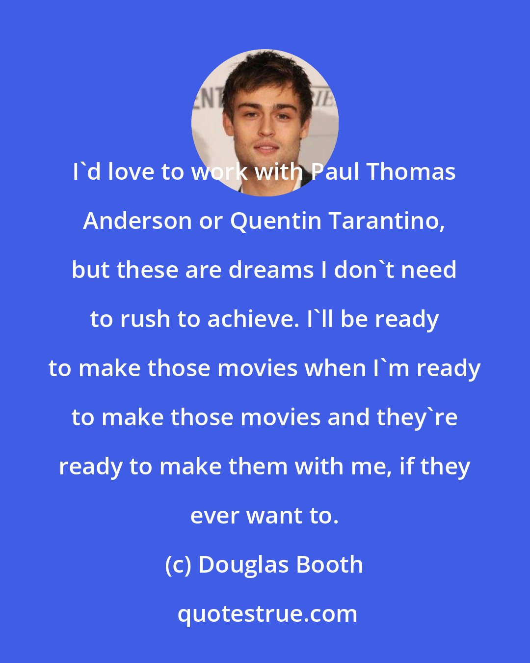 Douglas Booth: I'd love to work with Paul Thomas Anderson or Quentin Tarantino, but these are dreams I don't need to rush to achieve. I'll be ready to make those movies when I'm ready to make those movies and they're ready to make them with me, if they ever want to.