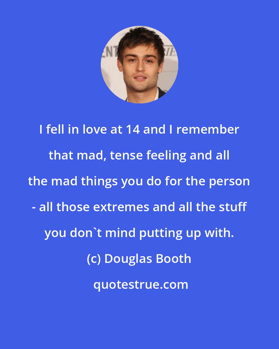 Douglas Booth: I fell in love at 14 and I remember that mad, tense feeling and all the mad things you do for the person - all those extremes and all the stuff you don't mind putting up with.