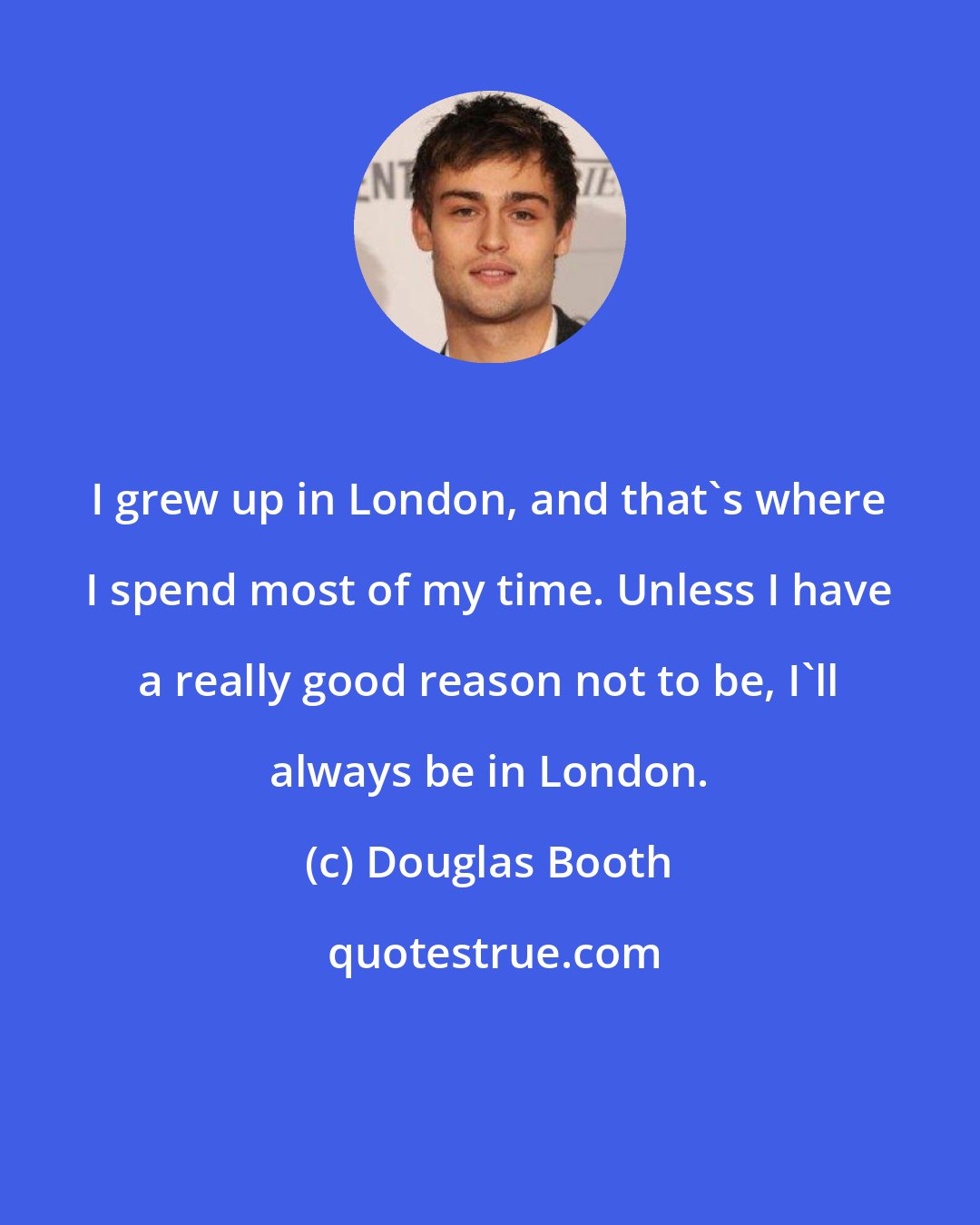 Douglas Booth: I grew up in London, and that's where I spend most of my time. Unless I have a really good reason not to be, I'll always be in London.