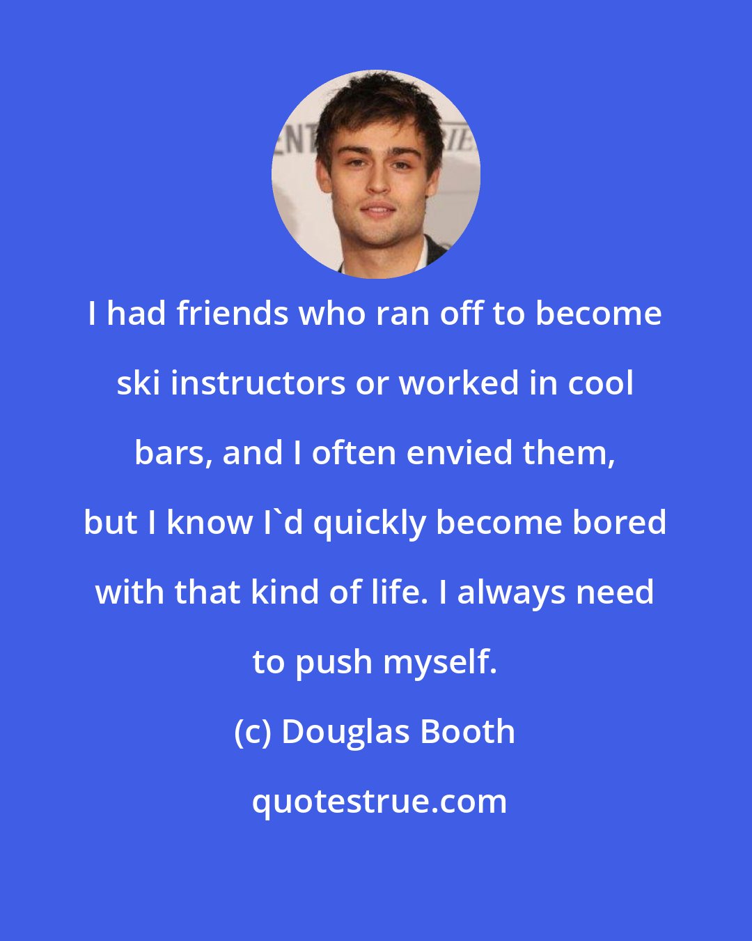 Douglas Booth: I had friends who ran off to become ski instructors or worked in cool bars, and I often envied them, but I know I'd quickly become bored with that kind of life. I always need to push myself.