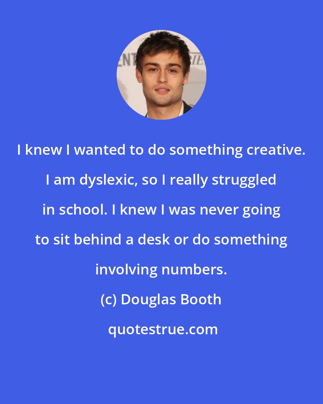 Douglas Booth: I knew I wanted to do something creative. I am dyslexic, so I really struggled in school. I knew I was never going to sit behind a desk or do something involving numbers.