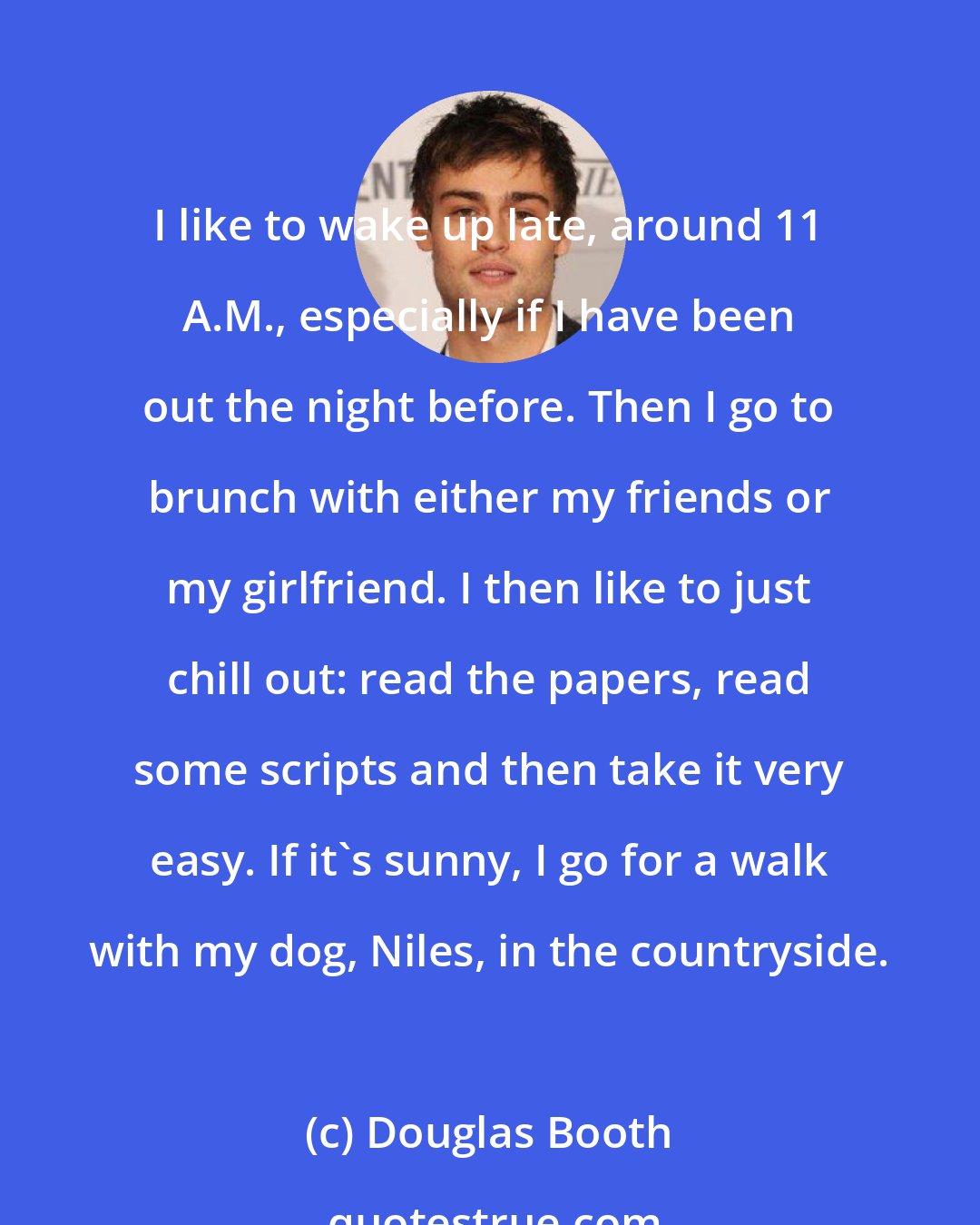 Douglas Booth: I like to wake up late, around 11 A.M., especially if I have been out the night before. Then I go to brunch with either my friends or my girlfriend. I then like to just chill out: read the papers, read some scripts and then take it very easy. If it's sunny, I go for a walk with my dog, Niles, in the countryside.