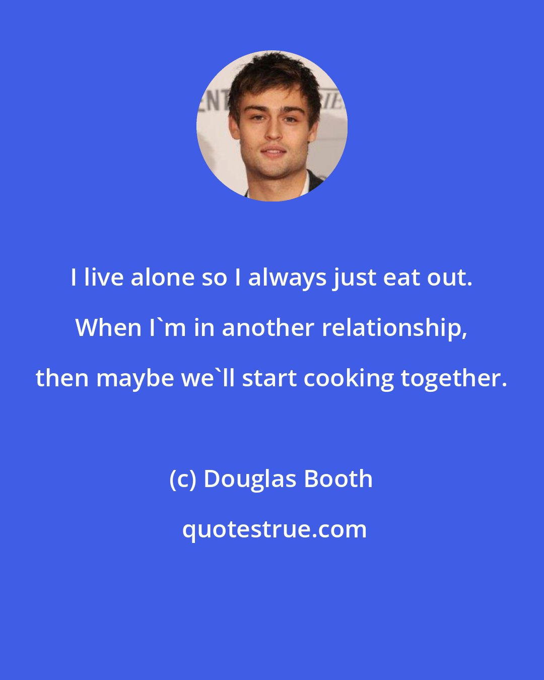 Douglas Booth: I live alone so I always just eat out. When I'm in another relationship, then maybe we'll start cooking together.