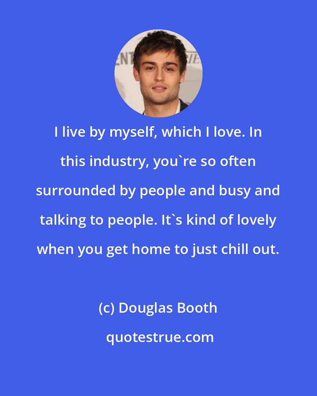 Douglas Booth: I live by myself, which I love. In this industry, you're so often surrounded by people and busy and talking to people. It's kind of lovely when you get home to just chill out.