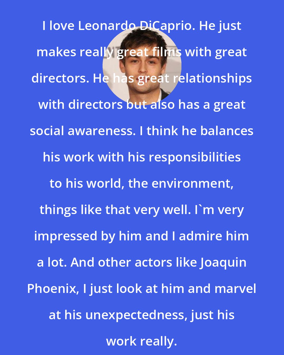 Douglas Booth: I love Leonardo DiCaprio. He just makes really great films with great directors. He has great relationships with directors but also has a great social awareness. I think he balances his work with his responsibilities to his world, the environment, things like that very well. I'm very impressed by him and I admire him a lot. And other actors like Joaquin Phoenix, I just look at him and marvel at his unexpectedness, just his work really.