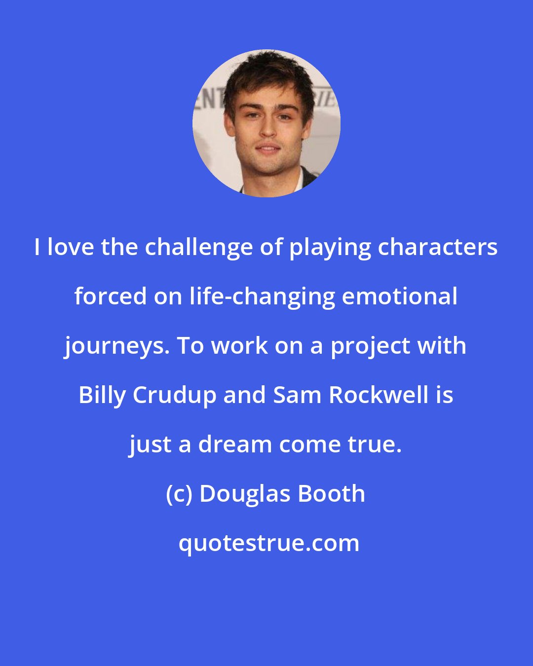 Douglas Booth: I love the challenge of playing characters forced on life-changing emotional journeys. To work on a project with Billy Crudup and Sam Rockwell is just a dream come true.