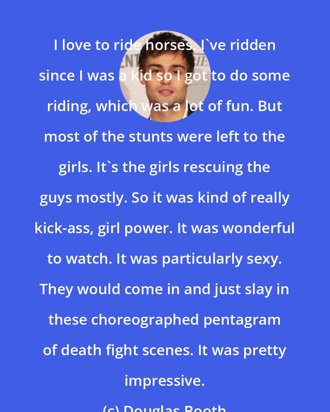 Douglas Booth: I love to ride horses. I've ridden since I was a kid so I got to do some riding, which was a lot of fun. But most of the stunts were left to the girls. It's the girls rescuing the guys mostly. So it was kind of really kick-ass, girl power. It was wonderful to watch. It was particularly sexy. They would come in and just slay in these choreographed pentagram of death fight scenes. It was pretty impressive.