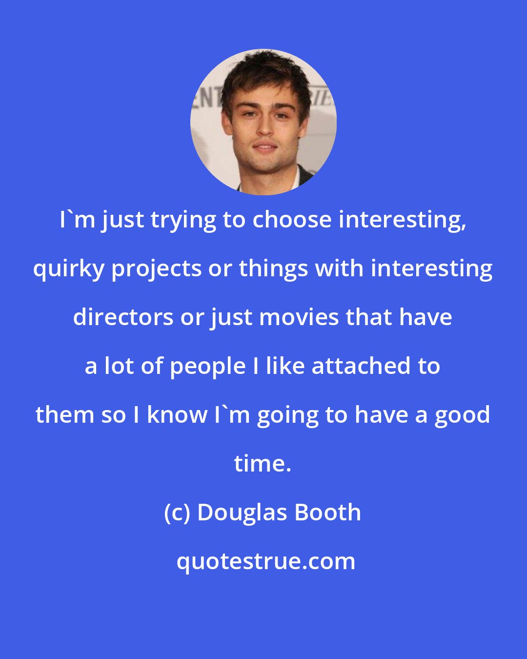 Douglas Booth: I'm just trying to choose interesting, quirky projects or things with interesting directors or just movies that have a lot of people I like attached to them so I know I'm going to have a good time.