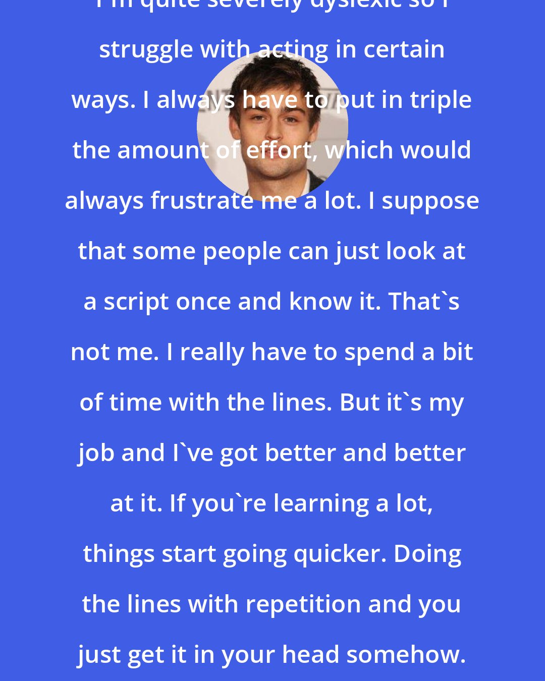 Douglas Booth: I'm quite severely dyslexic so I struggle with acting in certain ways. I always have to put in triple the amount of effort, which would always frustrate me a lot. I suppose that some people can just look at a script once and know it. That's not me. I really have to spend a bit of time with the lines. But it's my job and I've got better and better at it. If you're learning a lot, things start going quicker. Doing the lines with repetition and you just get it in your head somehow.