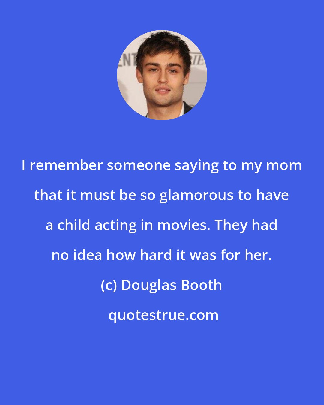 Douglas Booth: I remember someone saying to my mom that it must be so glamorous to have a child acting in movies. They had no idea how hard it was for her.