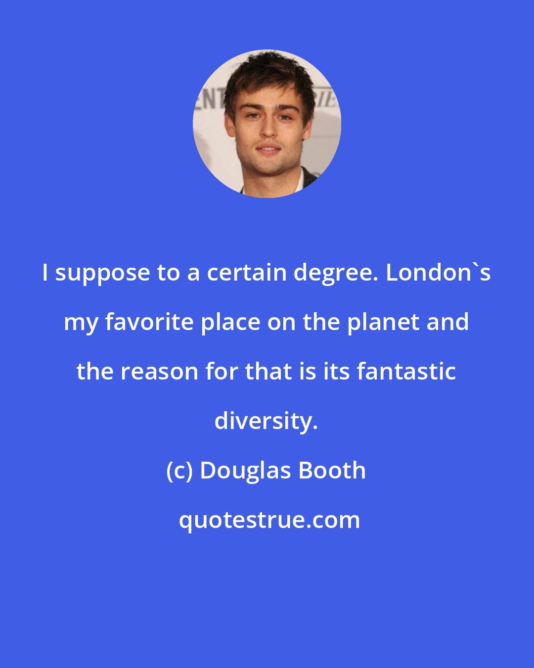 Douglas Booth: I suppose to a certain degree. London's my favorite place on the planet and the reason for that is its fantastic diversity.