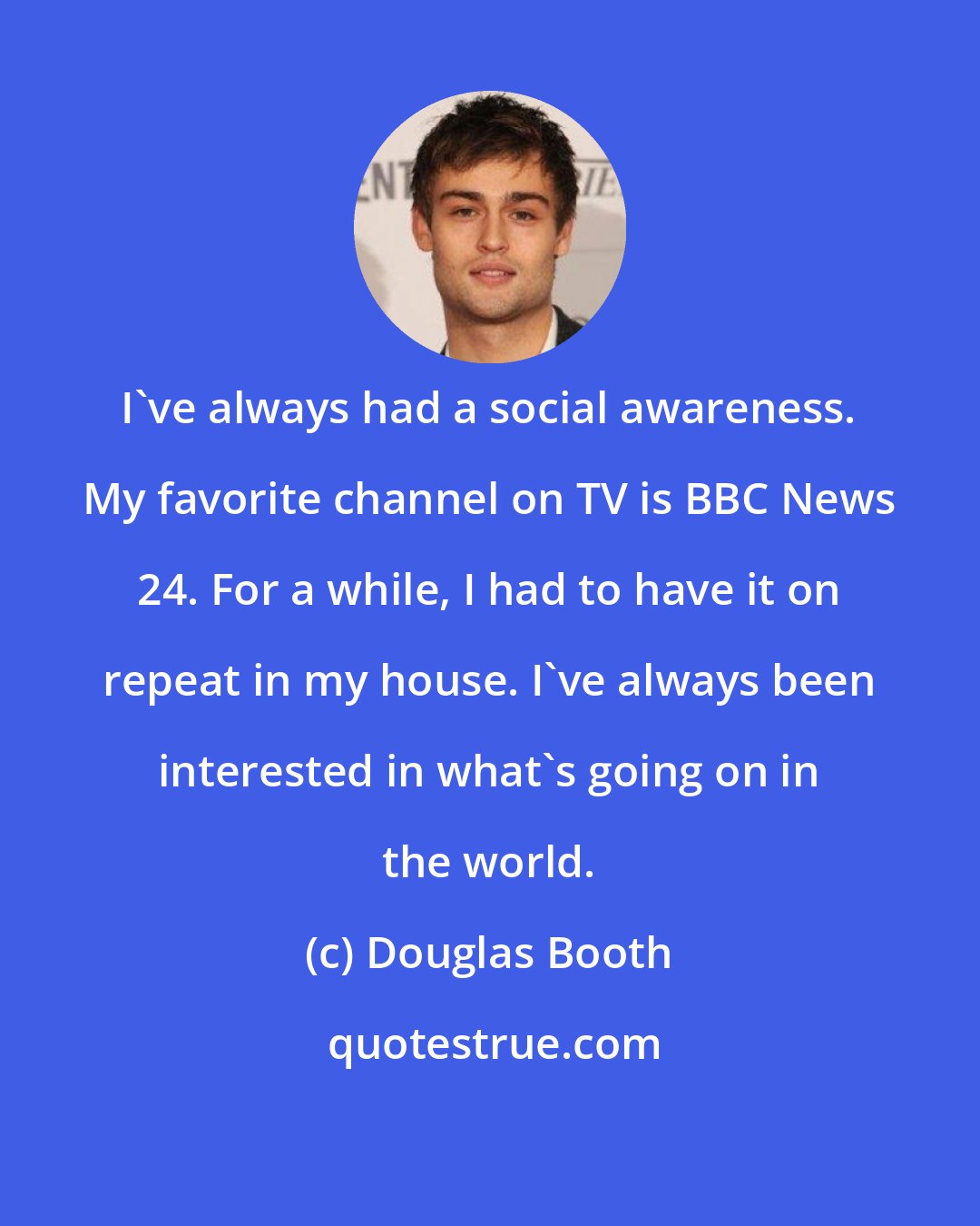 Douglas Booth: I've always had a social awareness. My favorite channel on TV is BBC News 24. For a while, I had to have it on repeat in my house. I've always been interested in what's going on in the world.