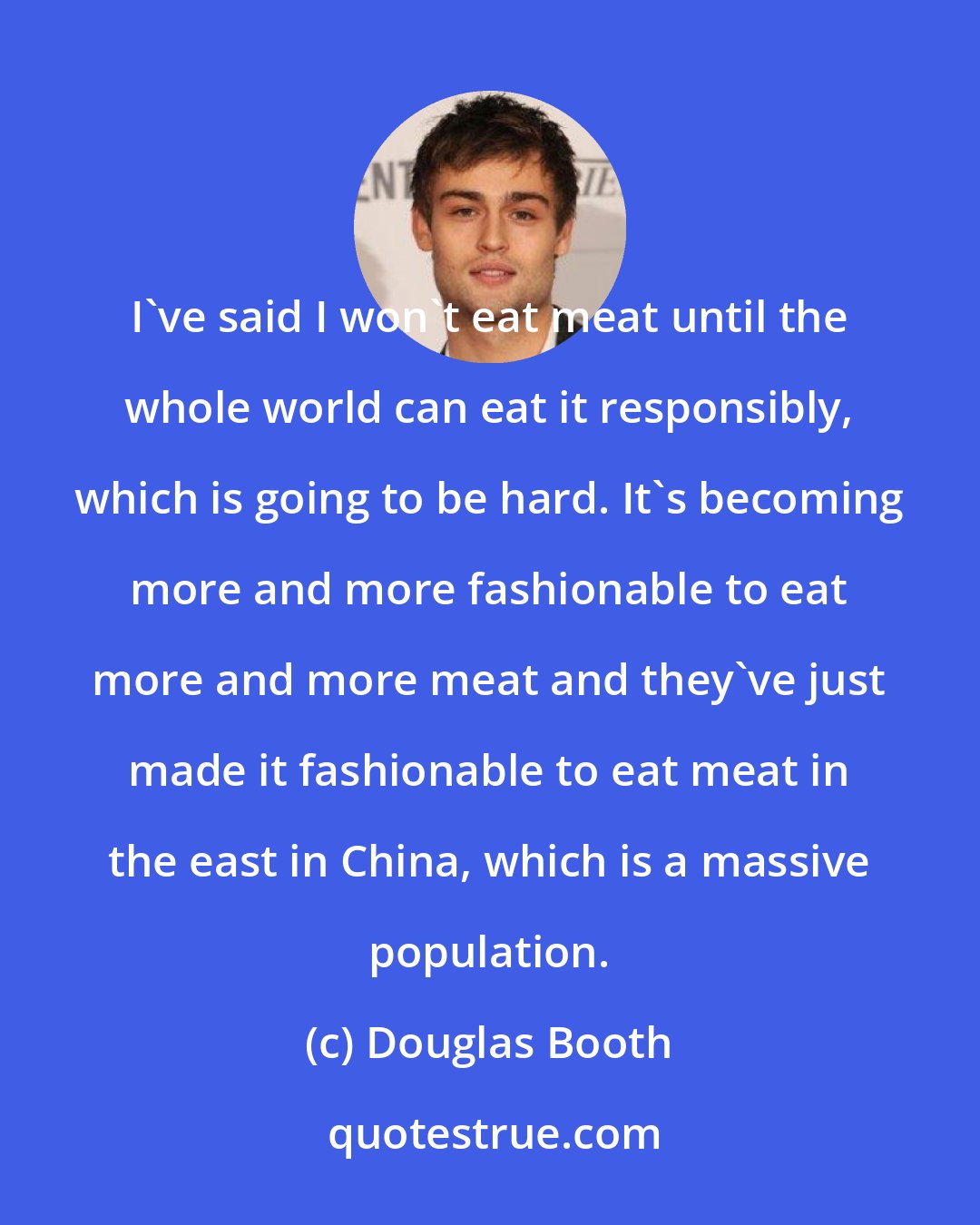 Douglas Booth: I've said I won't eat meat until the whole world can eat it responsibly, which is going to be hard. It's becoming more and more fashionable to eat more and more meat and they've just made it fashionable to eat meat in the east in China, which is a massive population.