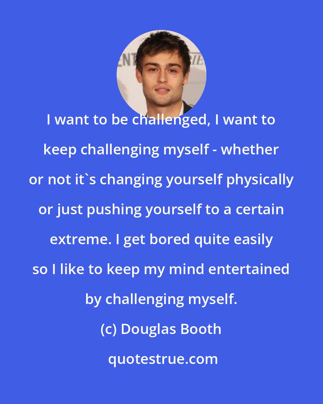 Douglas Booth: I want to be challenged, I want to keep challenging myself - whether or not it's changing yourself physically or just pushing yourself to a certain extreme. I get bored quite easily so I like to keep my mind entertained by challenging myself.