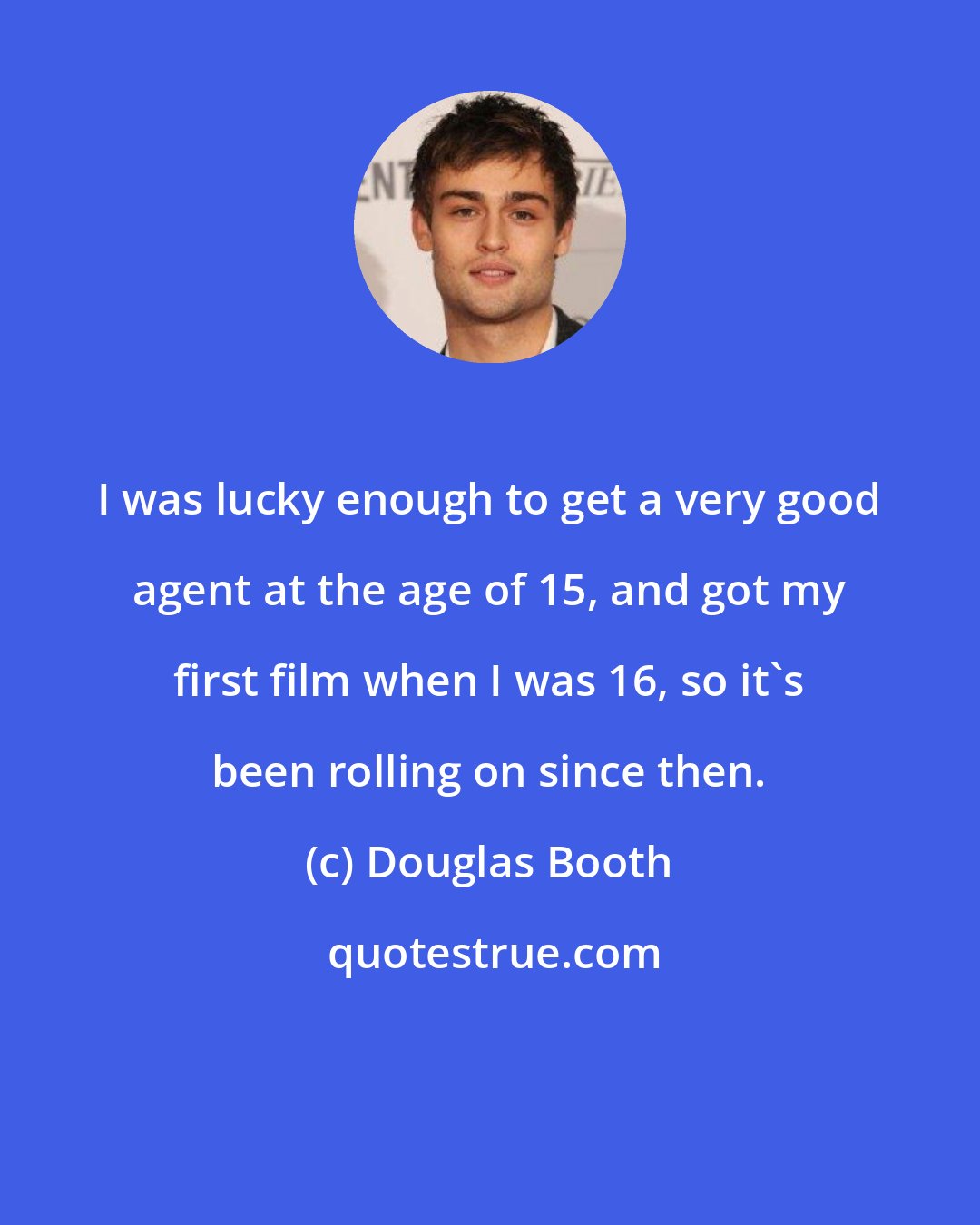 Douglas Booth: I was lucky enough to get a very good agent at the age of 15, and got my first film when I was 16, so it's been rolling on since then.