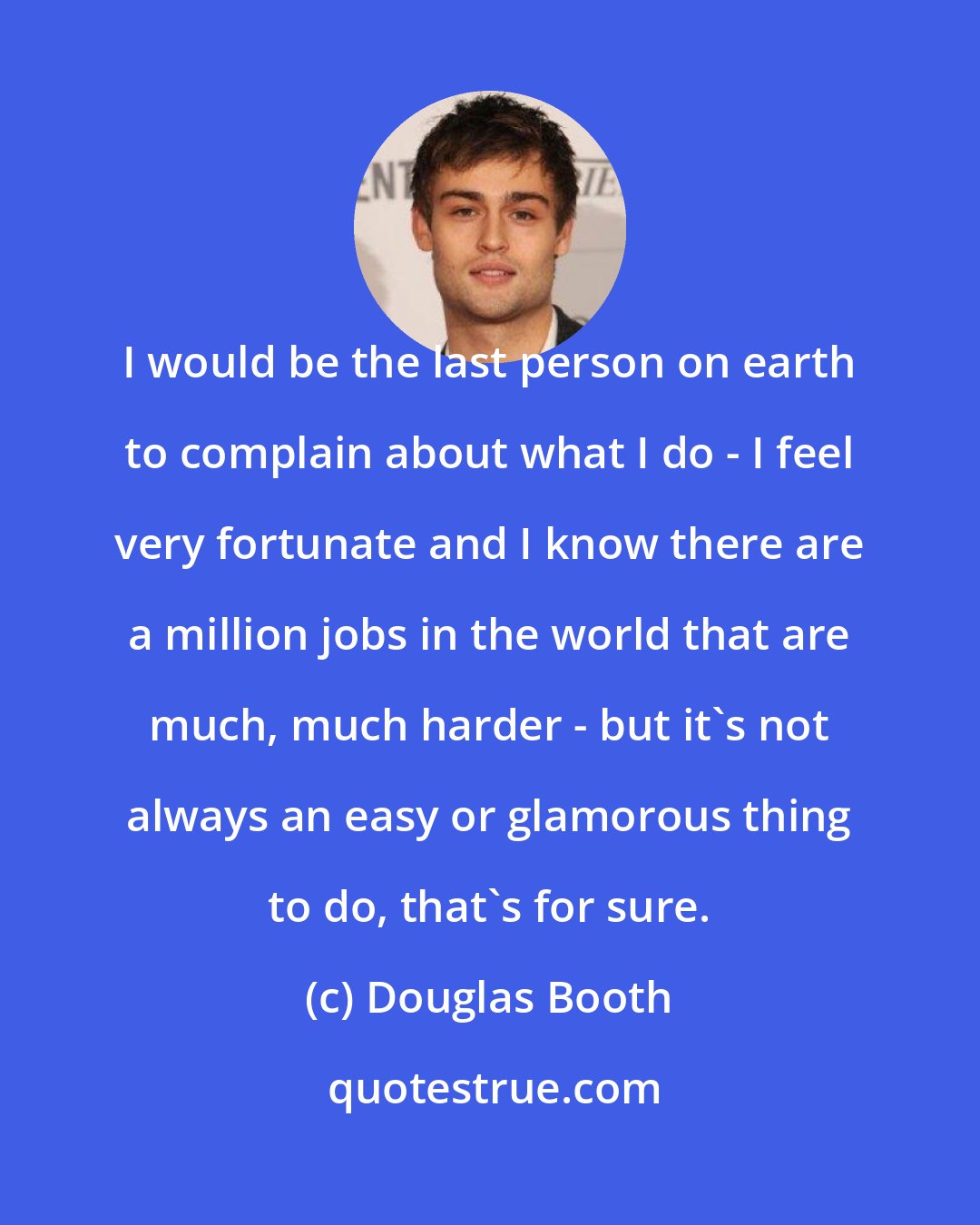 Douglas Booth: I would be the last person on earth to complain about what I do - I feel very fortunate and I know there are a million jobs in the world that are much, much harder - but it's not always an easy or glamorous thing to do, that's for sure.