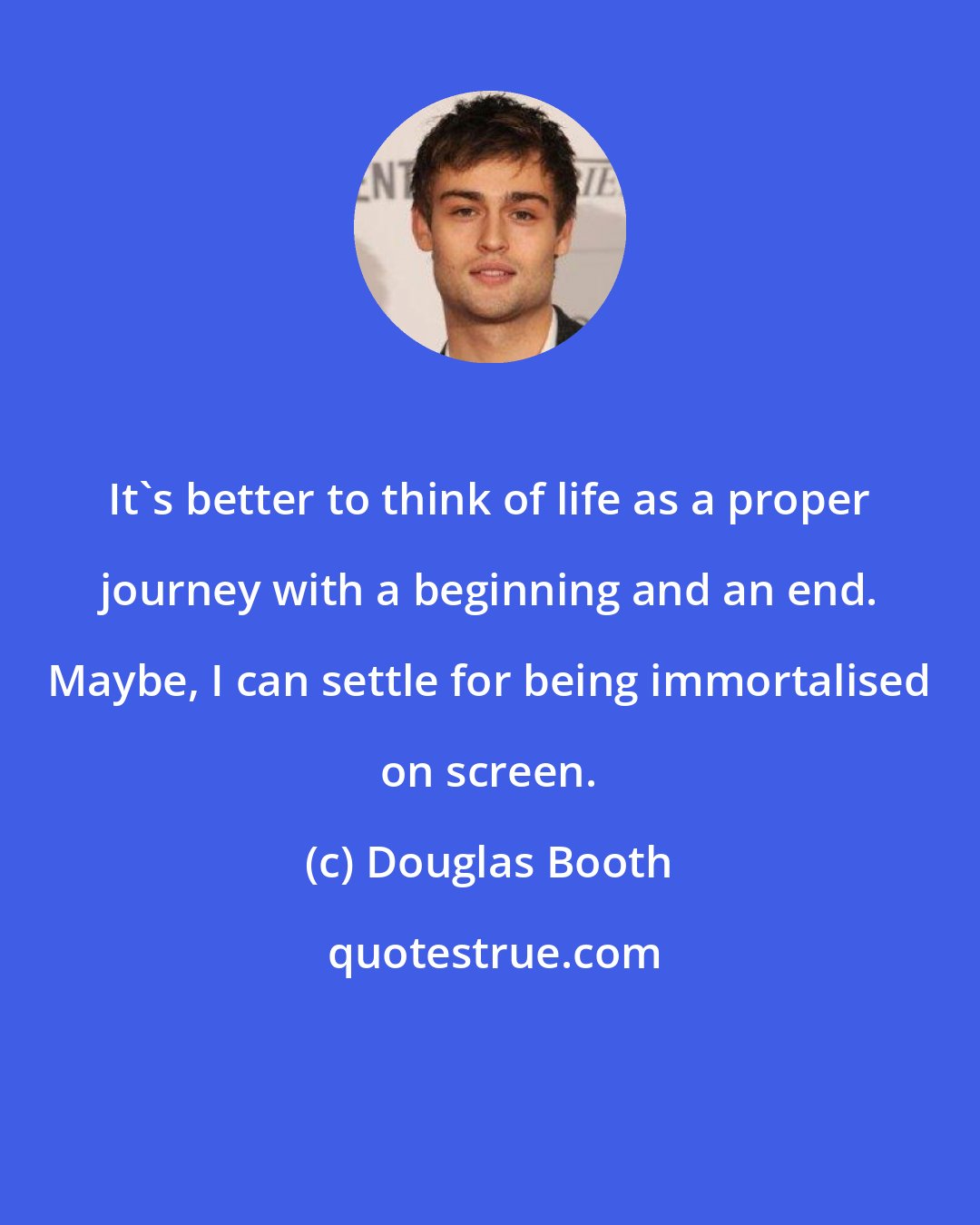 Douglas Booth: It's better to think of life as a proper journey with a beginning and an end. Maybe, I can settle for being immortalised on screen.