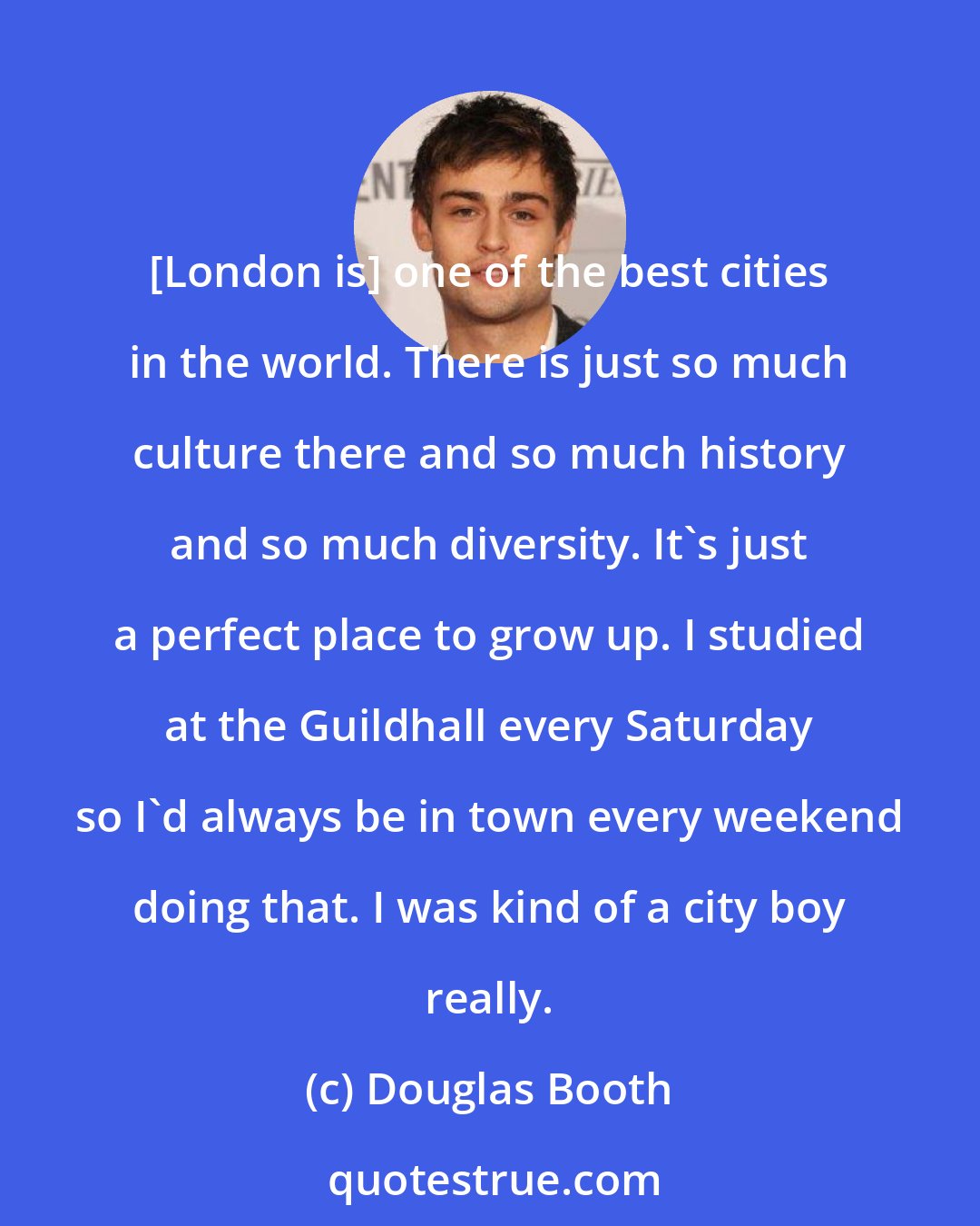 Douglas Booth: [London is] one of the best cities in the world. There is just so much culture there and so much history and so much diversity. It's just a perfect place to grow up. I studied at the Guildhall every Saturday so I'd always be in town every weekend doing that. I was kind of a city boy really.