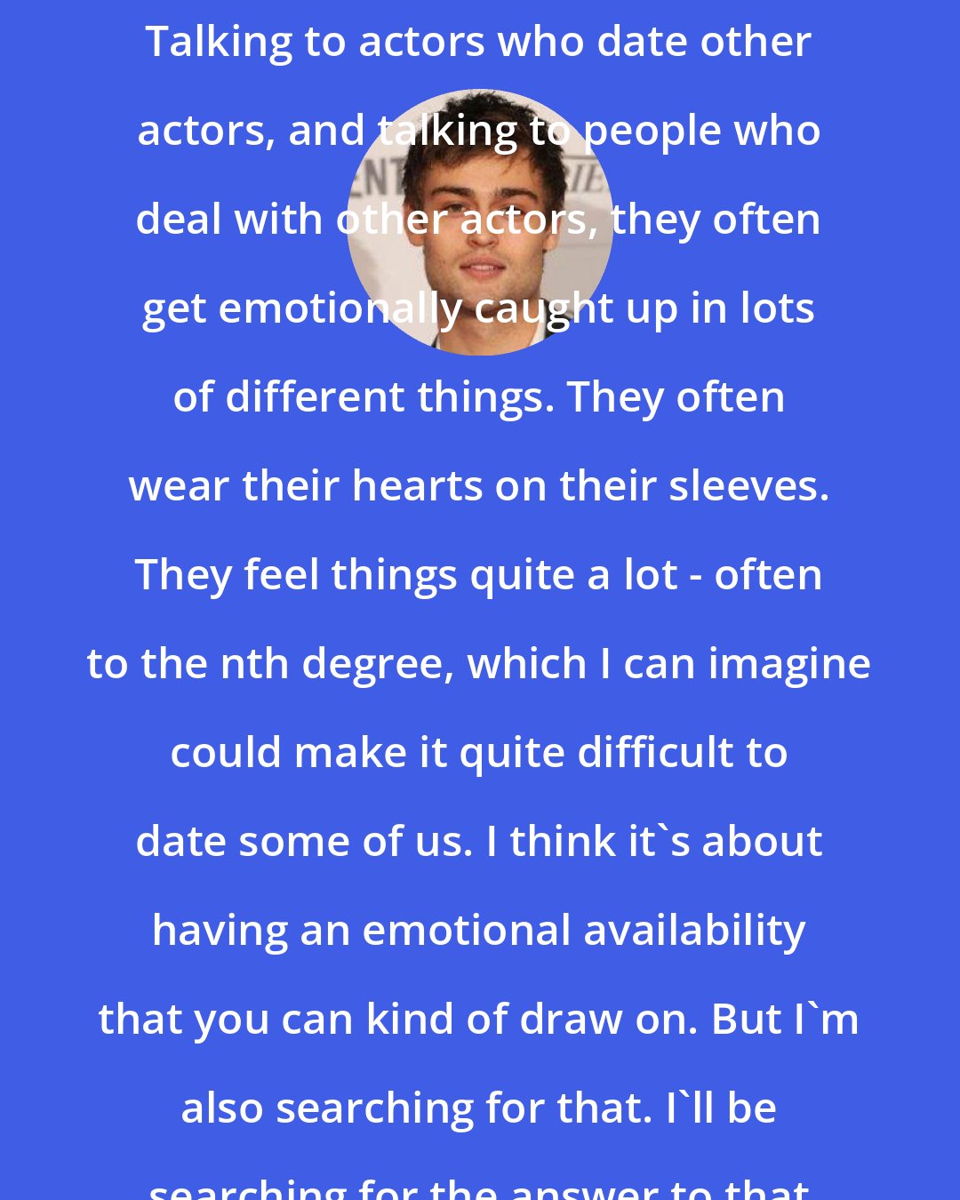 Douglas Booth: Often you find actors have big hearts; they're quite emotional people. Talking to actors who date other actors, and talking to people who deal with other actors, they often get emotionally caught up in lots of different things. They often wear their hearts on their sleeves. They feel things quite a lot - often to the nth degree, which I can imagine could make it quite difficult to date some of us. I think it's about having an emotional availability that you can kind of draw on. But I'm also searching for that. I'll be searching for the answer to that question for the rest of my life.