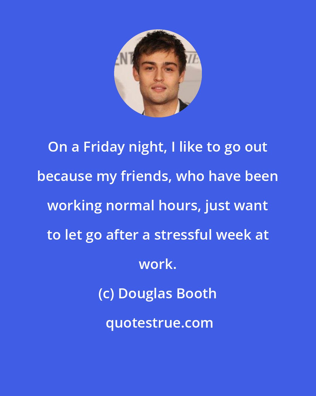 Douglas Booth: On a Friday night, I like to go out because my friends, who have been working normal hours, just want to let go after a stressful week at work.