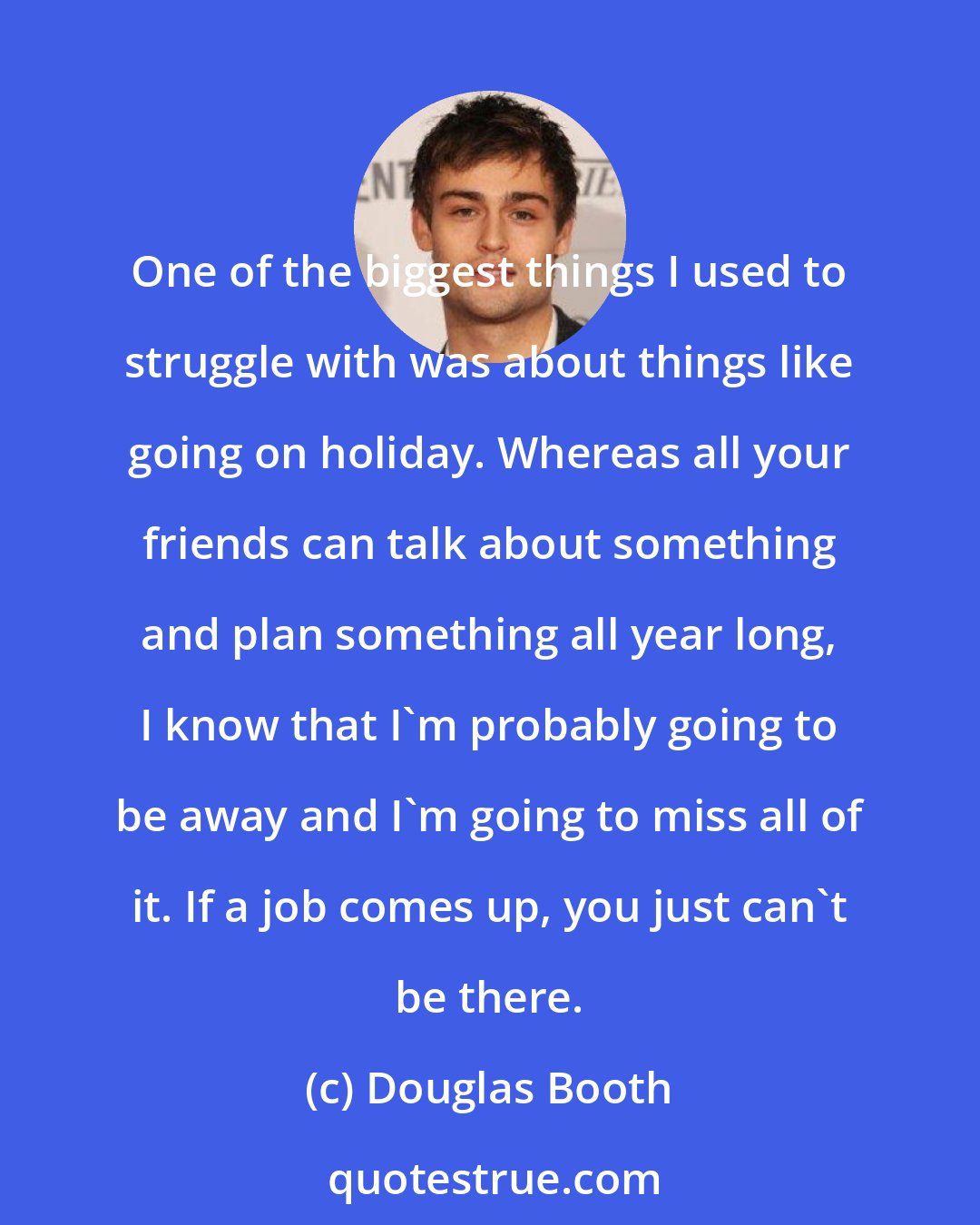 Douglas Booth: One of the biggest things I used to struggle with was about things like going on holiday. Whereas all your friends can talk about something and plan something all year long, I know that I'm probably going to be away and I'm going to miss all of it. If a job comes up, you just can't be there.