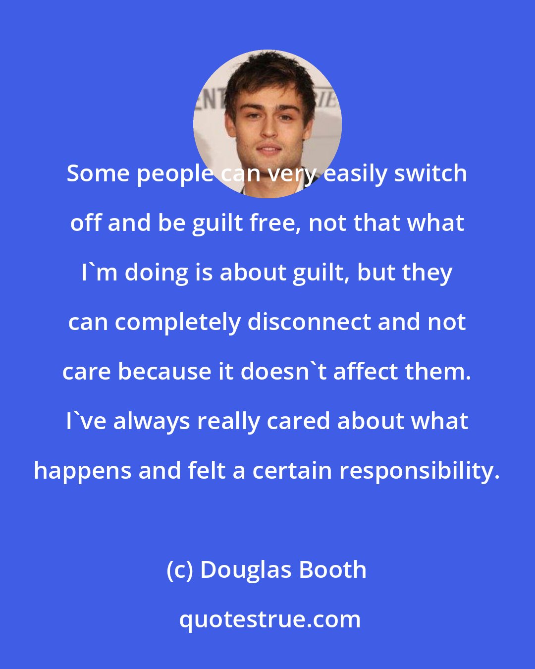 Douglas Booth: Some people can very easily switch off and be guilt free, not that what I'm doing is about guilt, but they can completely disconnect and not care because it doesn't affect them. I've always really cared about what happens and felt a certain responsibility.