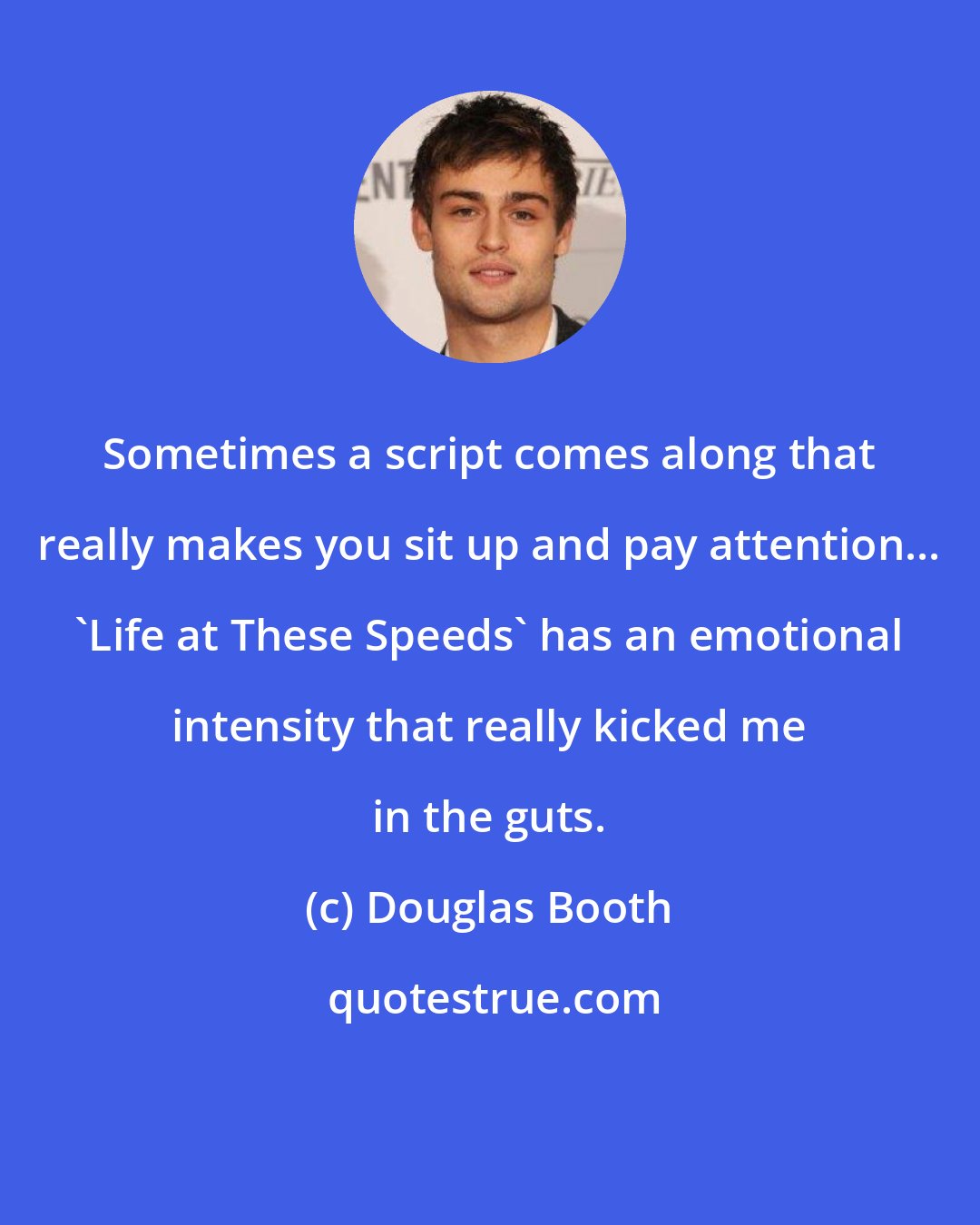 Douglas Booth: Sometimes a script comes along that really makes you sit up and pay attention... 'Life at These Speeds' has an emotional intensity that really kicked me in the guts.