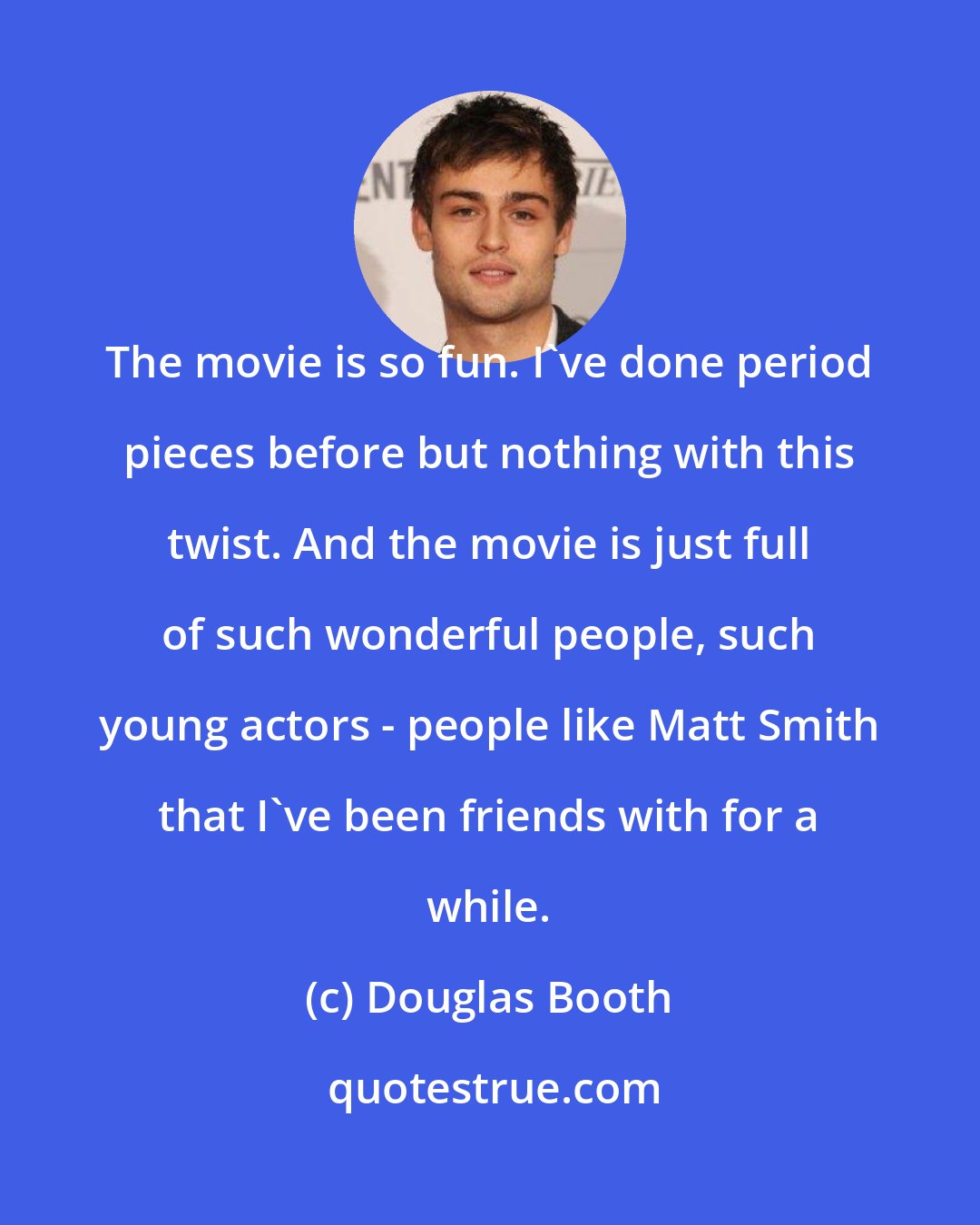 Douglas Booth: The movie is so fun. I've done period pieces before but nothing with this twist. And the movie is just full of such wonderful people, such young actors - people like Matt Smith that I've been friends with for a while.