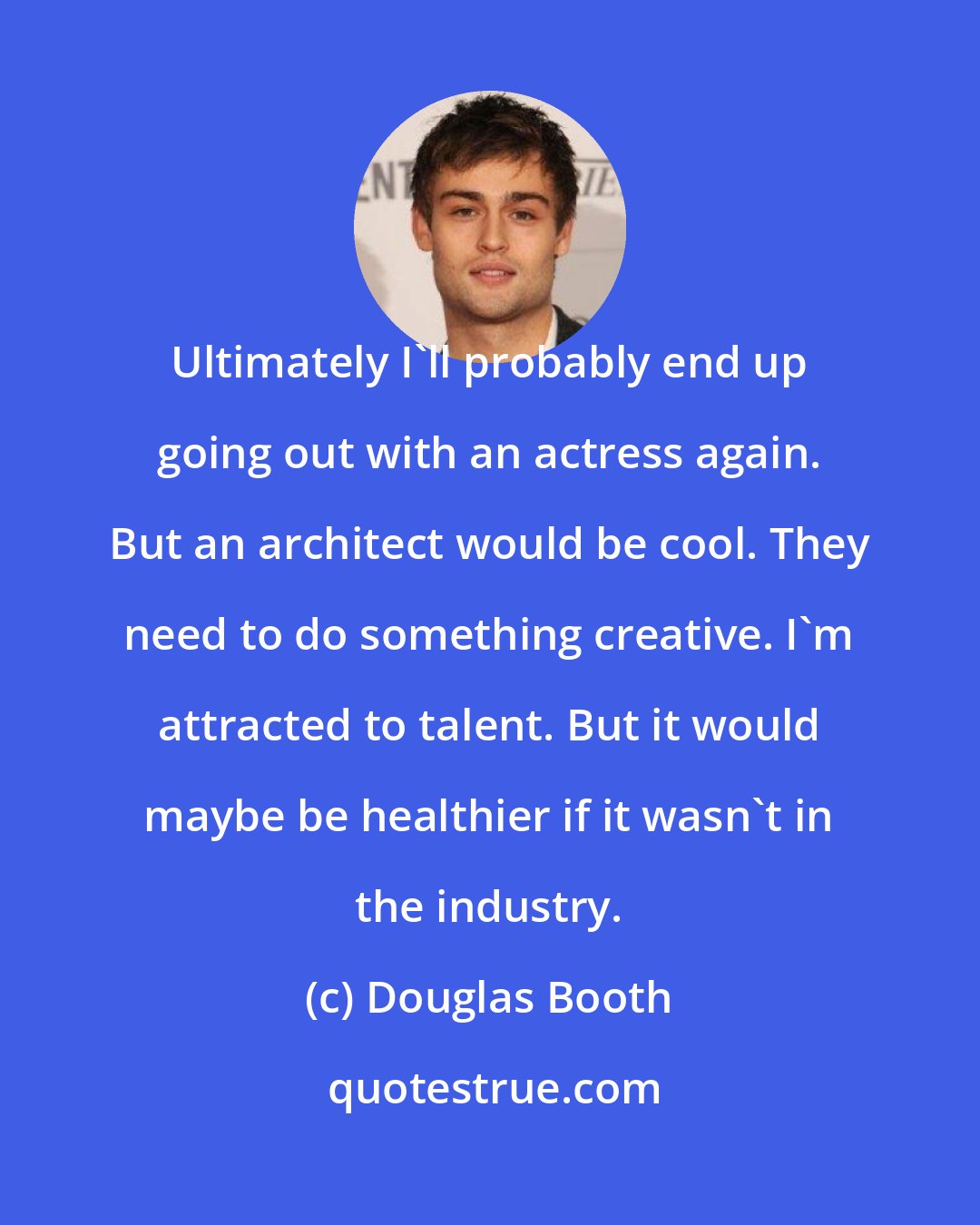 Douglas Booth: Ultimately I'll probably end up going out with an actress again. But an architect would be cool. They need to do something creative. I'm attracted to talent. But it would maybe be healthier if it wasn't in the industry.