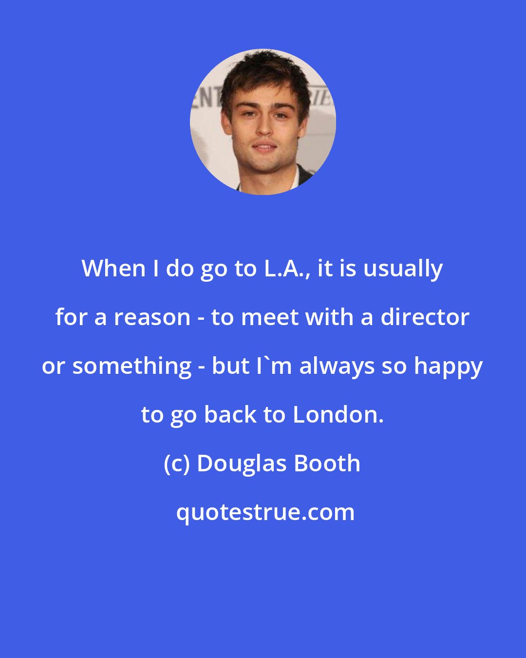 Douglas Booth: When I do go to L.A., it is usually for a reason - to meet with a director or something - but I'm always so happy to go back to London.