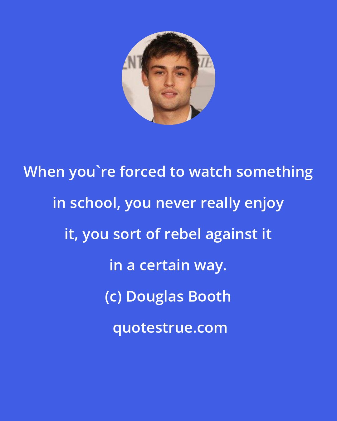 Douglas Booth: When you're forced to watch something in school, you never really enjoy it, you sort of rebel against it in a certain way.