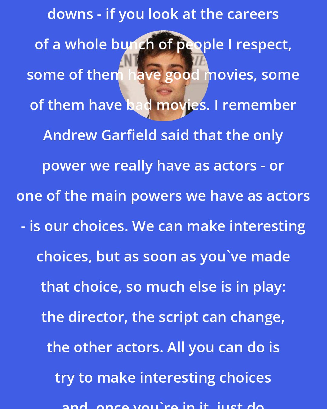 Douglas Booth: You're always going to have ups and downs - if you look at the careers of a whole bunch of people I respect, some of them have good movies, some of them have bad movies. I remember Andrew Garfield said that the only power we really have as actors - or one of the main powers we have as actors - is our choices. We can make interesting choices, but as soon as you've made that choice, so much else is in play: the director, the script can change, the other actors. All you can do is try to make interesting choices and, once you're in it, just do the best you can.