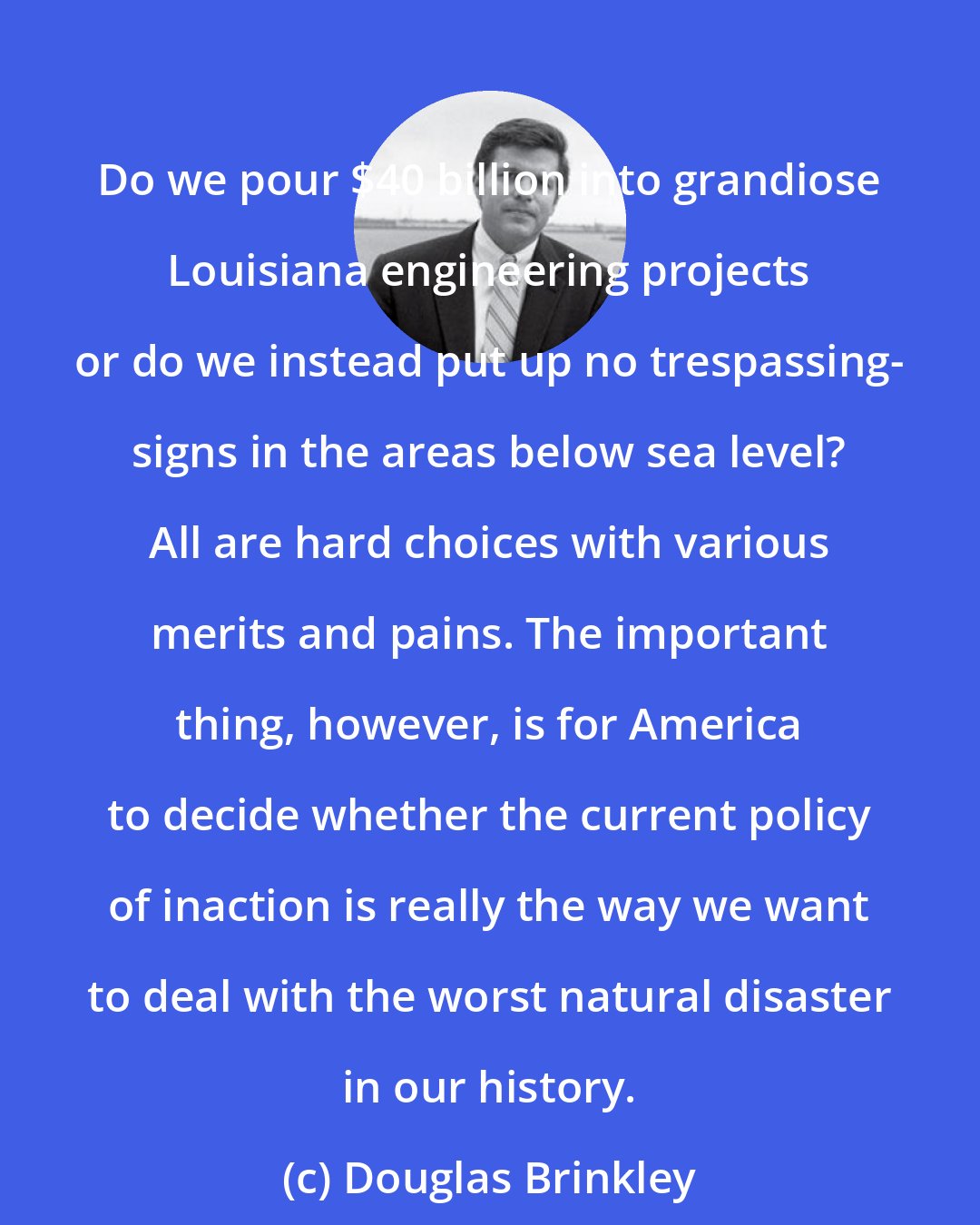 Douglas Brinkley: Do we pour $40 billion into grandiose Louisiana engineering projects or do we instead put up no trespassing- signs in the areas below sea level? All are hard choices with various merits and pains. The important thing, however, is for America to decide whether the current policy of inaction is really the way we want to deal with the worst natural disaster in our history.