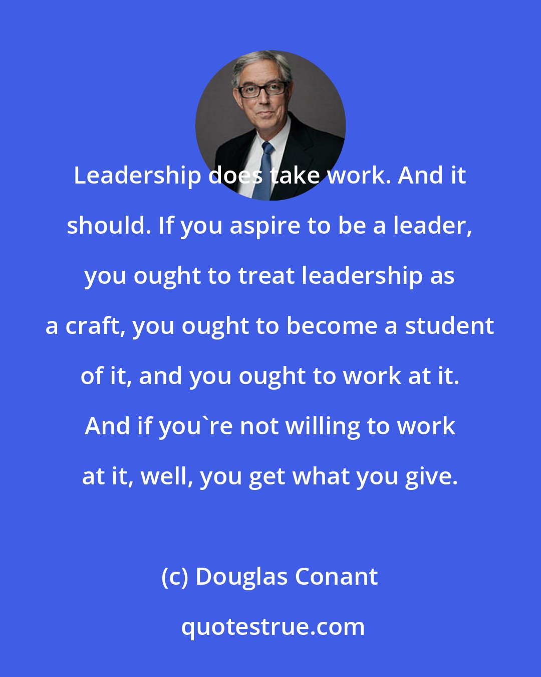 Douglas Conant: Leadership does take work. And it should. If you aspire to be a leader, you ought to treat leadership as a craft, you ought to become a student of it, and you ought to work at it. And if you're not willing to work at it, well, you get what you give.