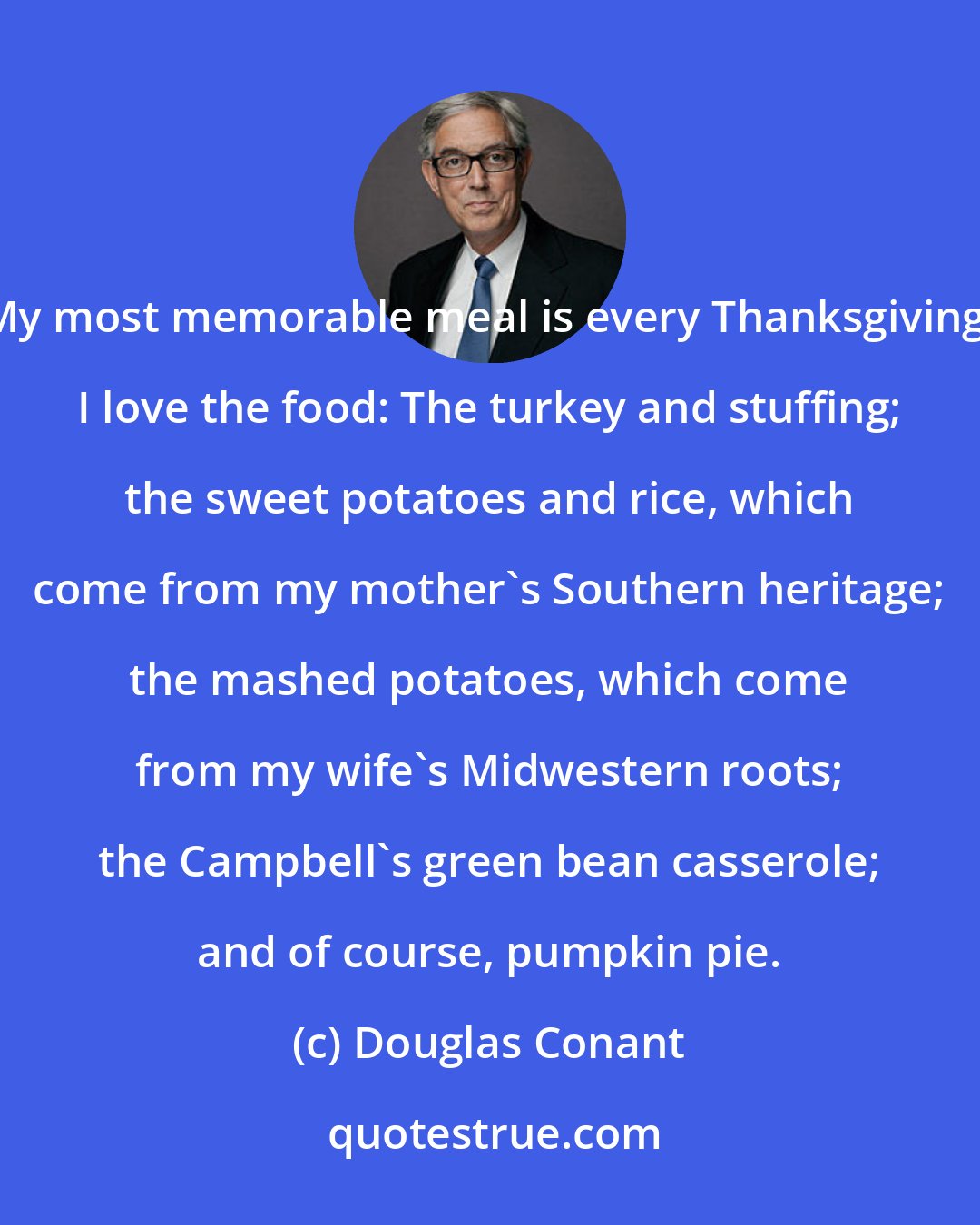 Douglas Conant: My most memorable meal is every Thanksgiving. I love the food: The turkey and stuffing; the sweet potatoes and rice, which come from my mother's Southern heritage; the mashed potatoes, which come from my wife's Midwestern roots; the Campbell's green bean casserole; and of course, pumpkin pie.