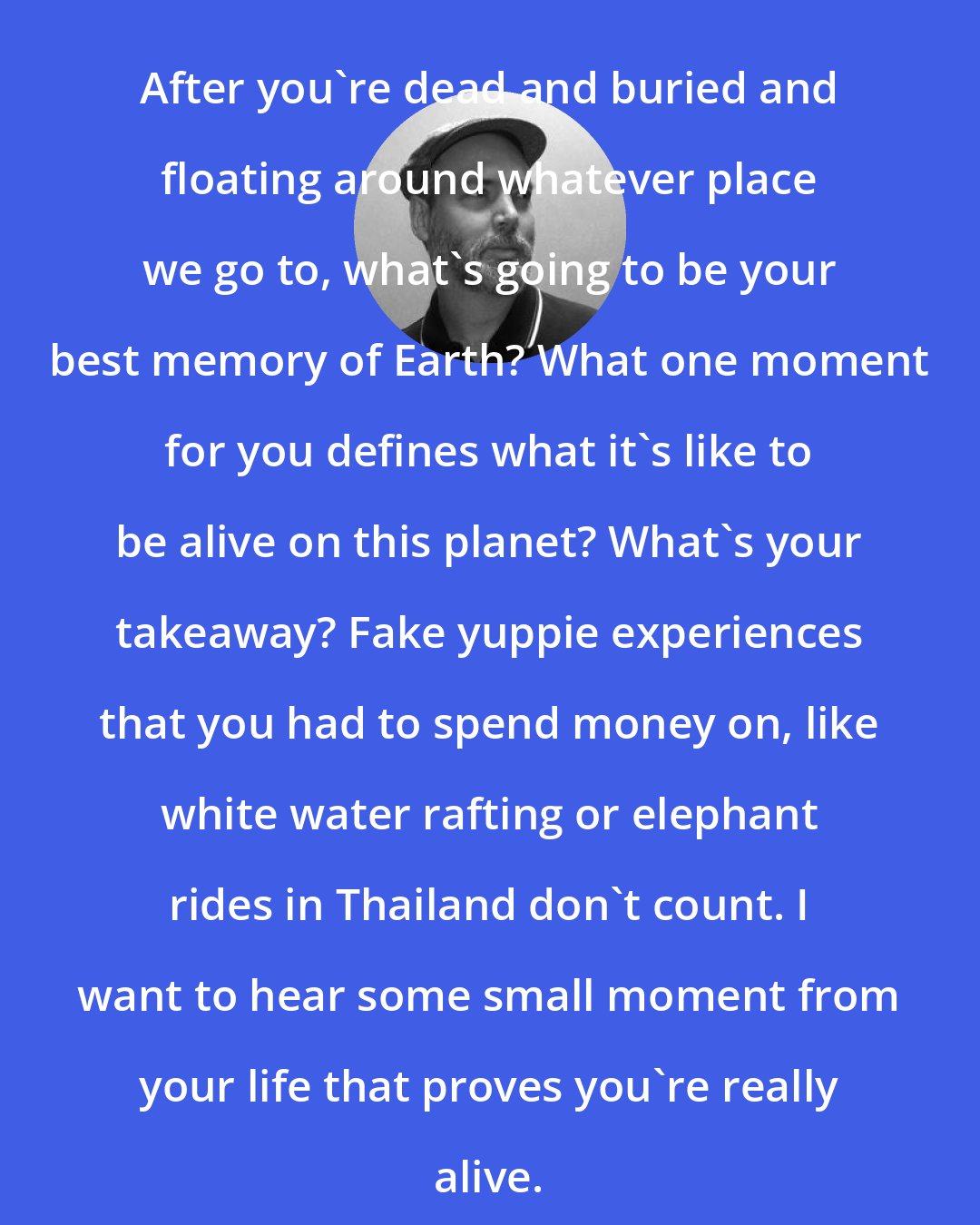 Douglas Coupland: After you're dead and buried and floating around whatever place we go to, what's going to be your best memory of Earth? What one moment for you defines what it's like to be alive on this planet? What's your takeaway? Fake yuppie experiences that you had to spend money on, like white water rafting or elephant rides in Thailand don't count. I want to hear some small moment from your life that proves you're really alive.