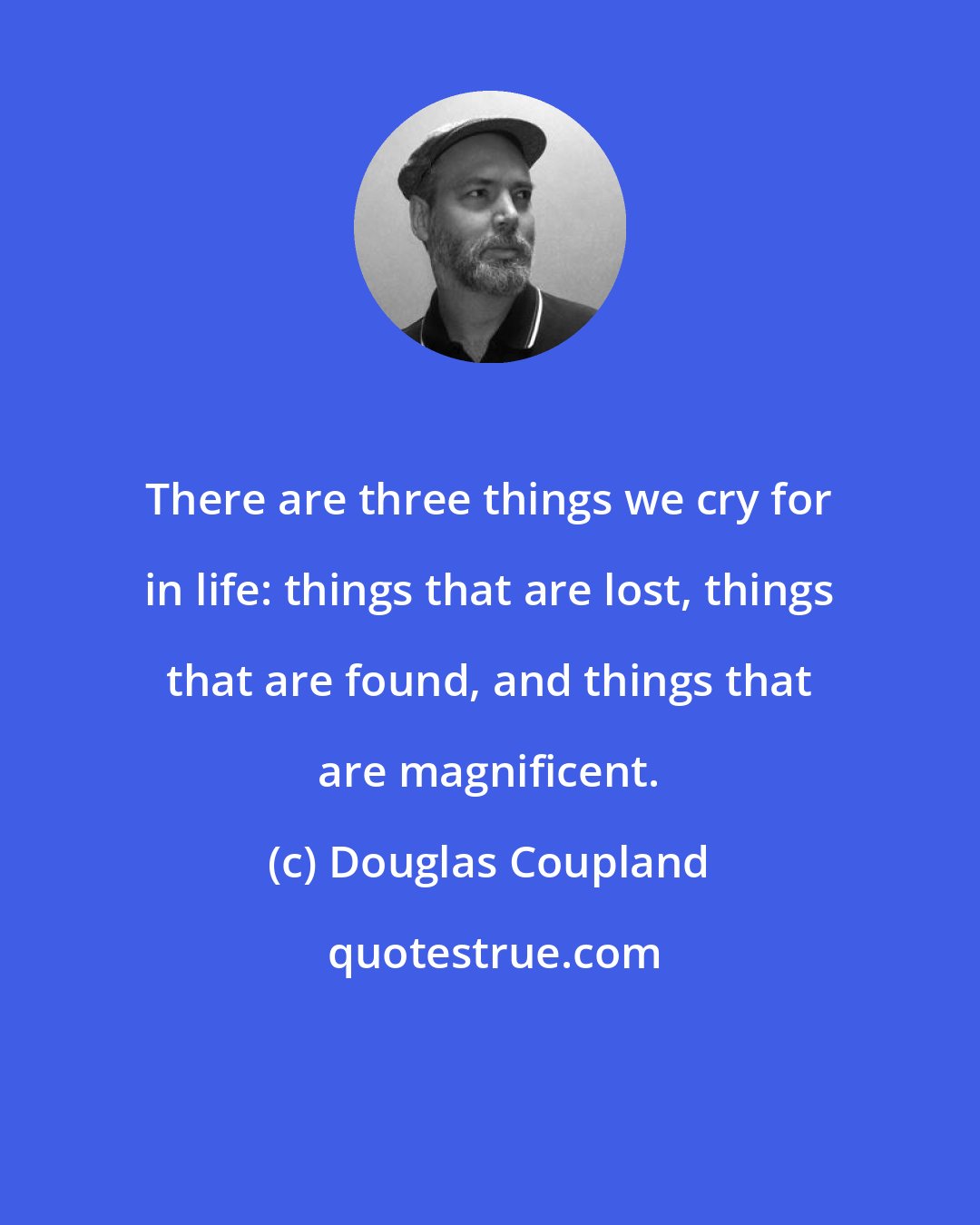 Douglas Coupland: There are three things we cry for in life: things that are lost, things that are found, and things that are magnificent.