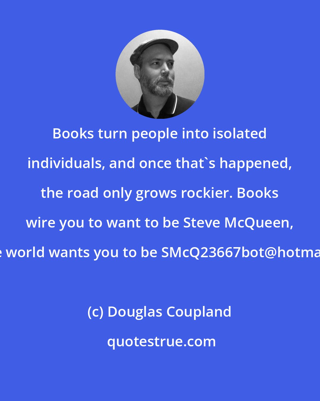 Douglas Coupland: Books turn people into isolated individuals, and once that's happened, the road only grows rockier. Books wire you to want to be Steve McQueen, but the world wants you to be SMcQ23667bot@hotmail.com.