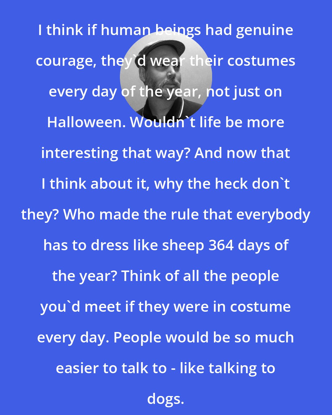 Douglas Coupland: I think if human beings had genuine courage, they'd wear their costumes every day of the year, not just on Halloween. Wouldn't life be more interesting that way? And now that I think about it, why the heck don't they? Who made the rule that everybody has to dress like sheep 364 days of the year? Think of all the people you'd meet if they were in costume every day. People would be so much easier to talk to - like talking to dogs.